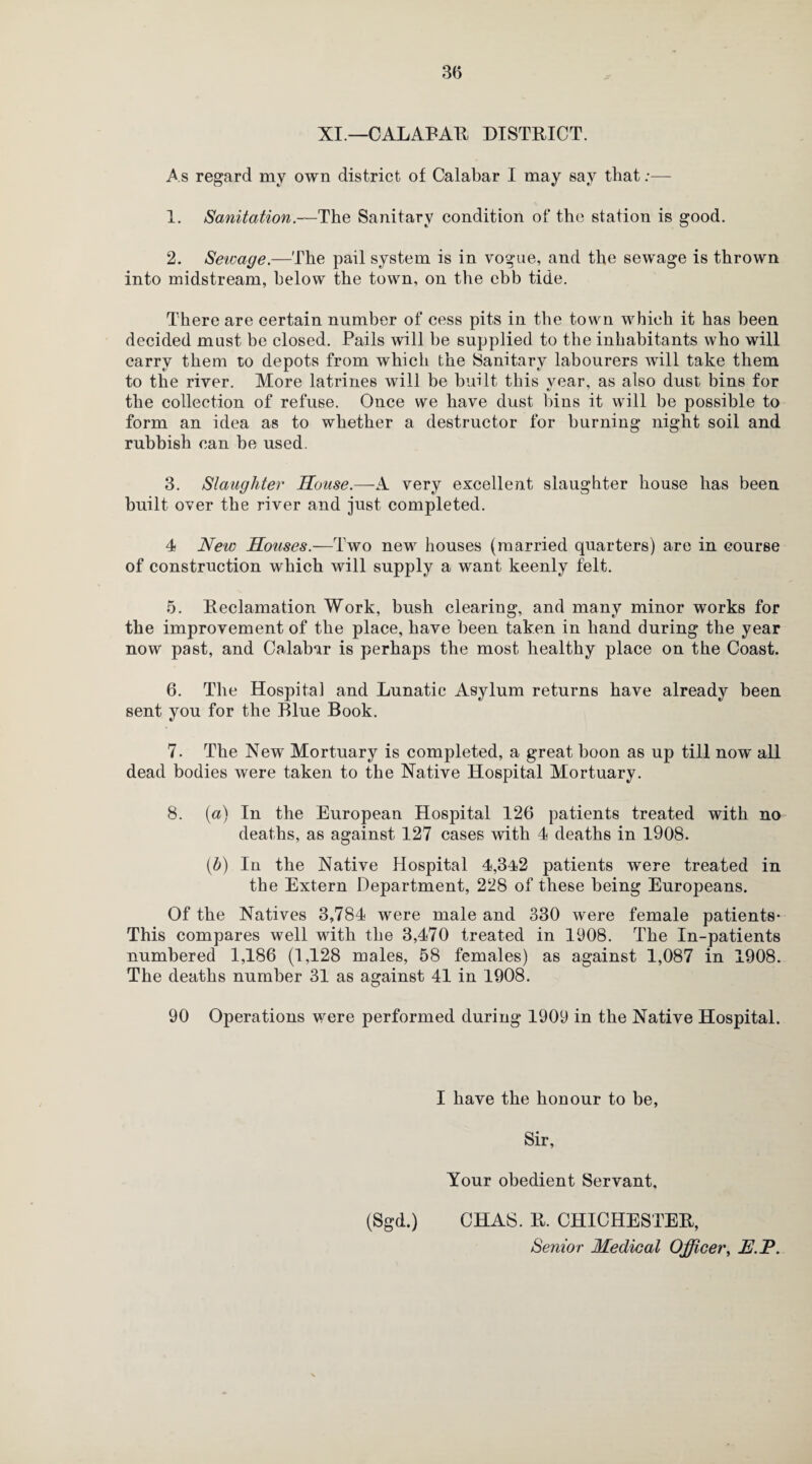 XI.—CALABAR DISTRICT. As regard my own district of Calabar I may say that:— 1. Sanitation.—The Sanitary condition of the station is good. 2. Sewage.—The pail system is in vogue, and the sewage is thrown into midstream, below the town, on the ebb tide. There are certain number of cess pits in the town which it has been decided must be closed. Pails will be supplied to the inhabitants who will carry them to depots from which the Sanitary labourers will take them to the river. More latrines will be built this vear, as also dust bins for the collection of refuse. Once we have dust bins it will be possible to form an idea as to whether a destructor for burning night soil and rubbish can be used. 3. Slaughter House.—A very excellent slaughter house has been built over the river and just completed. 4 New Houses.—Two new houses (married quarters) are in course of construction which will supply a want keenly felt. 5. Reclamation Work, bush clearing, and many minor works for the improvement of the place, have been taken in hand during the year now past, and Calabar is perhaps the most healthy place on the Coast. 6. The Hospital and Lunatic Asylum returns have already been sent you for the Blue Book. 7. The New Mortuary is completed, a great boon as up till now all dead bodies were taken to the Native Hospital Mortuary. 8. (a) In the European Hospital 126 patients treated with no deaths, as against 127 cases with 4 deaths in 1908. (b) In the Native Hospital 4,342 patients were treated in the Extern Department, 228 of these being Europeans. Of the Natives 3,784 were male and 330 were female patients* This compares well with the 3,470 treated in 1908. The In-patients numbered 1,186 (1,128 males, 58 females) as against 1,087 in 1908. The deaths number 31 as against 41 in 1908. 90 Operations were performed during 1909 in the Native Hospital. I have the honour to be, Sir, Your obedient Servant, (Sgd.) CHAS. R. CHICHESTER, Senior Medical Officer, JE.P.