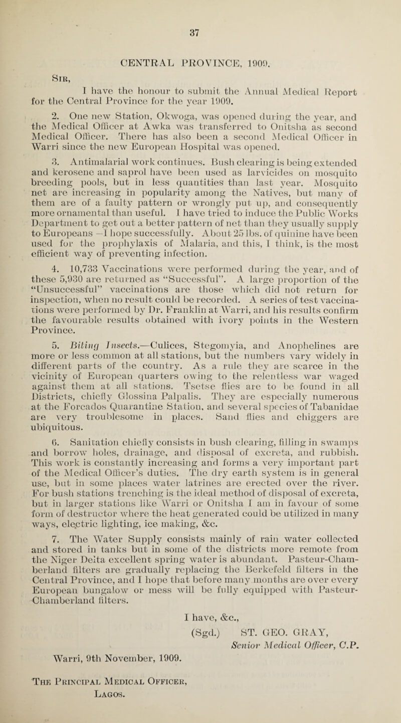 CENTRAL PROVINCE, 1900. Sir, I have the honour to submit the Annual Medical Report for the Central Province for the year 1909. 2. One new Station, Okwoga, was opened during the year, and the Medical Officer at Awka was transferred to Onitsha as second Medical Officer. There has also been a second Medical Officer in Warri since the new European Hospital was opened. 3. Antimalaria] work continues. Bush clearing is being extended and kerosene and saprol have been used as larvicides on mosquito breeding pools, but in less quantities than last year. Mosquito net are increasing in popularity among the Natives, but many of them are of a faulty pattern or wrongly put up, and consequently more ornamental than useful. I have tried to induce the Public Works Department to get out a better pattern of net than they usually supply to Europeans —I hope successfully. About 25 lbs. of quinine have been used for the prophylaxis of Malaria, and this, I think, is the most efficient way of preventing infection. 4. 10,733 Vaccinations were performed during the year, and of these 5,930 are returned as “Successful”. A large proportion of the “Unsuccessful” vaccinations are those which did not return for inspection, when no result could be recorded. A series of test vaccina¬ tions were performed by Dr. Franklin at Warri, and his results confirm the favourable results obtained with ivory points in the Western Province. 5. Biting Insects.—Culices, Stegomyia, and Anophelines are more or less common at all stations, but the numbers vary widely in different parts of the country. As a rule they are scarce in the vicinity of European quarters owing to the relentless war waged against them at ail stations. Tsetse flies are to be found in all Districts, chiefly Glossina Palpalis. They are especially numerous at the Forcados Quarantine Station, and several species of Tabanidae are very troublesome in places. Sand flies and chiggers are ubiquitous. 0. Sanitation chiefly consists in bush clearing, filling in swamps and borrow holes, drainage, and disposal of excreta, and rubbish. This work is constantly increasing and forms a very important part of the Medical Officer’s duties. The dry earth system is in general use, but in some places water latrines are erected over the river. For bush stations trenching is the ideal method of disposal of excreta, but in larger stations like Warri or Onitsha I am in favour of some form of destructor where the heat generated could be utilized in many ways, ele.ctric lighting, ice making, &c. 7. The Water Supply consists mainly of rain water collected and stored in tanks but in some of the districts more remote from the Niger Delta excellent spring water is abundant. Pasteur-Cham- berland filters are gradually replacing the Berkefeld filters in the Central Province, and I hope that before many months are over every European bungalow or mess will be fully equipped with Pasteur- Chamberland filters. I have, &c., (Sgd.) ST. GEO. GRAY, Senior Medical Officer, C.P. Warri, 9th November, 1909. The Principal Medical Officer, Lagos.