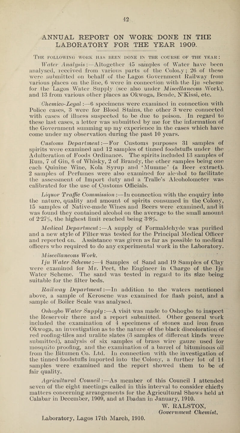 ANNUAL REPORT ON WORK DONE IN THE LABORATORY FOR THE YEAR 1909. The following work has been done in the course of the year: Water Analysis:—Altogether 45 samples of Water have been analysed, received from various parts of the Colony; 26 of these were submitted on behalf of the Lagos Government Railway from various places on the line, 6 were in connection with the Iju scheme for the Lagos Water Supply (see also under Miscellaneous Work), and 13 from various other places as Okwoga, Bende, N’Kissi, etc. Ghemico-Legal:—6 specimens were examined in connection with Police cases, 3 were for Blood Stains, the other 3 were connected with cases of illness suspected to be due to poison. In regard to these last cases, a letter was submitted by me for the information of the Government summing up my experience in the cases which have come under my observation during the past 10 years. Customs Department:—For Customs purposes 31 samples of spirits were examined and 12 samples of tinned foodstuffs under the Adulteration of Foods Ordinance. The spirits included 13 samples of Rum, 7 of Gin, 6 of Whisky, 2 of Brandy, the other samples being one each Quinine Wine, Kola Syrup and ‘Mumme’ (a Beer extract). 2 samples of Perfumes were also examined for alcohol to facilitate the assessment of Import duty and a Tralle’s Alcoholometer was calibrated for the use of Customs Officials. Liquor Traffic Commission :—In connection with the enquiry into the nature, quality and amount of spirits consumed in the Colony, 15 samples of Native-made Wines and Beers were examined, and it was found they contained alcohol on the average to the small amount of 2,27%, the highest limit reached being S’S0/?. Medical Department:—A supply of Formaldehyde was purified and a new style of Filter was tested for the Principal Medical Officer and reported on. Assistance was given as far as possible to medical officers who required to do any experimental work in the Laboratory. Miscellaneous Work. Iju Water Scheme:—4 Samples of Sand and 19 Samples of Cla}^ were examined for Mr. Peet, the Engineer in Charge of the Iju Water Scheme. The sand was tested in regard to its size being suitable for the filter beds. Railway Department:—In addition to the waters mentioned above, a sample of Kerosene was examined for flash point, and a sample of Boiler Scale was analysed. Oshoybo Water Supply :—A visit was made to Oshogbo to inspect the Reservoir there and a report submitted. Other general work included the examination of 4 specimens of stones and iron from Okwoga, an investigation as to the nature of the black discoloration of red roofing-tiles and uralite slates (3 samples of different kinds were submitted), analysis of six samples of brass wire gauze used for mosquito proofing, and the examination of a barrel of bituminous oil from the Bitumen Co. Ltd. In connection with the investigation of the tinned foodstuffs imported into the Colony, a further lot of 14 samples were examined and the report showed them to be of fair quality. Agricultural Council:—As member of this Council I attended seven of the eight meetings called in this interval to consider chieflv matters concerning arrangements for the Agricultural Shows held at Calabar in December, 1909, and at Ibadan in January, 1910. W. RALSTON, Government Chemist. Laboratory, Lagos 17th March, 1910.