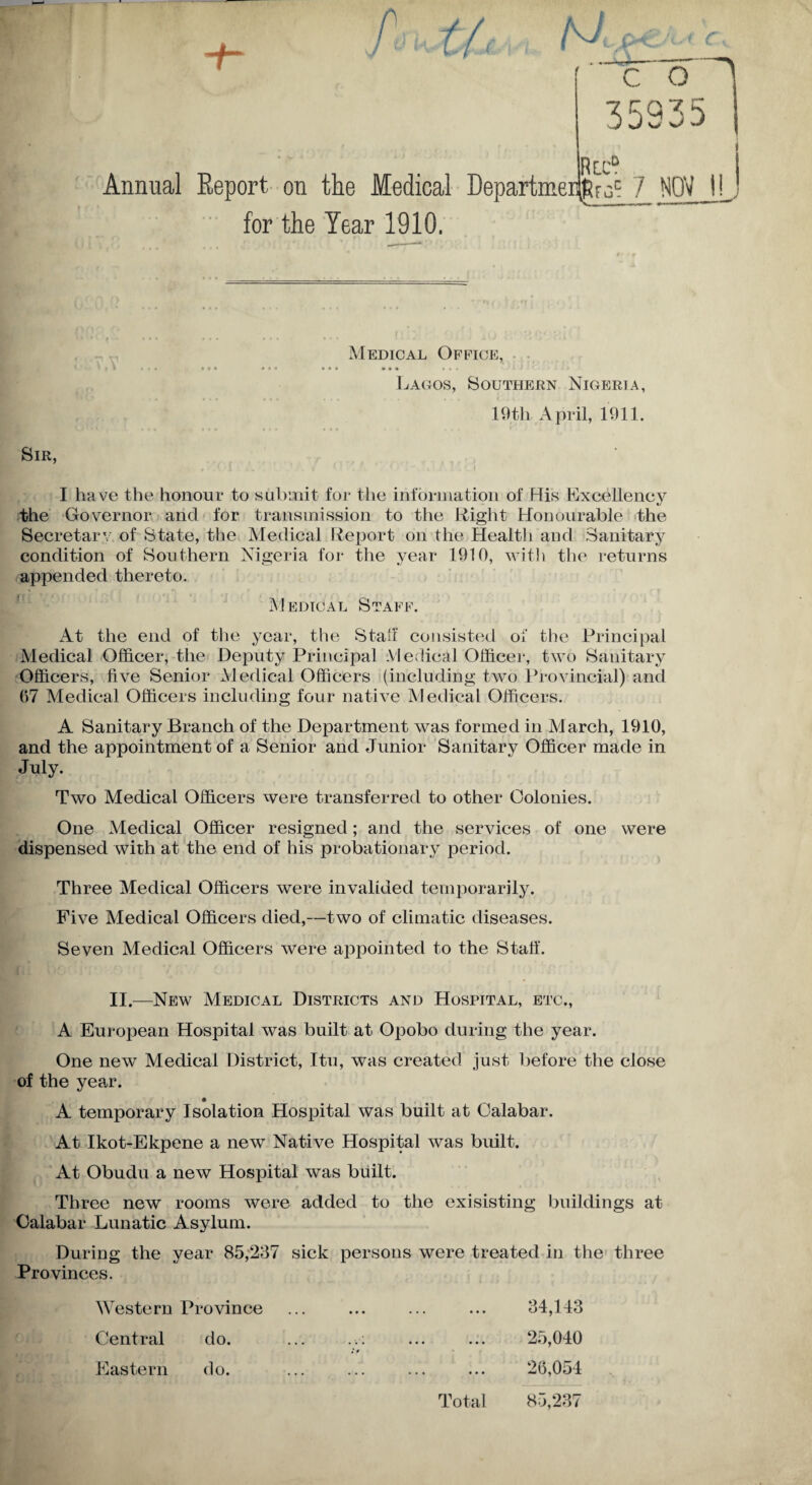 Jkr * c r-' 35935 Rtc? Annual Report on the Medical Departmeijfifjt 7 NOV t! for the Tear 1910. Medical Office, • * ?• ••• ••• »• • •<« > Lagos, Southern Nigeria, 19th April, 1911. Sir, I ha ve the honour to submit for the information of His Excellency the Governor and for transmission to the Eight Honourable the Secretary of State, the Medical Report on the Health and Sanitary condition of Southern Nigeria for the year 1910, with the returns appended thereto. Medical Staff. At the end of the year, the Staff consisted of the Principal Medical Officer, the Deputy Principal Medical Officer, two Sanitary Officers, five Senior Medical Officers (including two Provincial) and 07 Medical Officers including four native Medical Officers. A Sanitary Branch of the Department was formed in March, 1910, and the appointment of a Senior and Junior Sanitary Officer made in July. Two Medical Officers were transferred to other Colonies. One Medical Officer resigned; and the services of one were dispensed with at the end of his probationary period. Three Medical Officers were invalided temporarily. Five Medical Officers died,—two of climatic diseases. Seven Medical Officers were appointed to the Stall'. II.—New Medical Districts and Hospital, etc., A European Hospital was built at Opobo during the year. One new Medical District, Itu, was created just before the close of the year. A temporary Isolation Hospital was built at Calabar. At Ikot-Ekpene a new Native Hospital was built. At Obudu a new Hospital was built. Three new rooms were added to the exisisting buildings at Calabar Lunatic Asylum. During the year 85,237 sick persons were treated in the three Provinces. Western Province • • • • • • • • • 34,143 Central do. • • • • • • 25,040 Eastern do. • • • • • • Total 26,054 85,237
