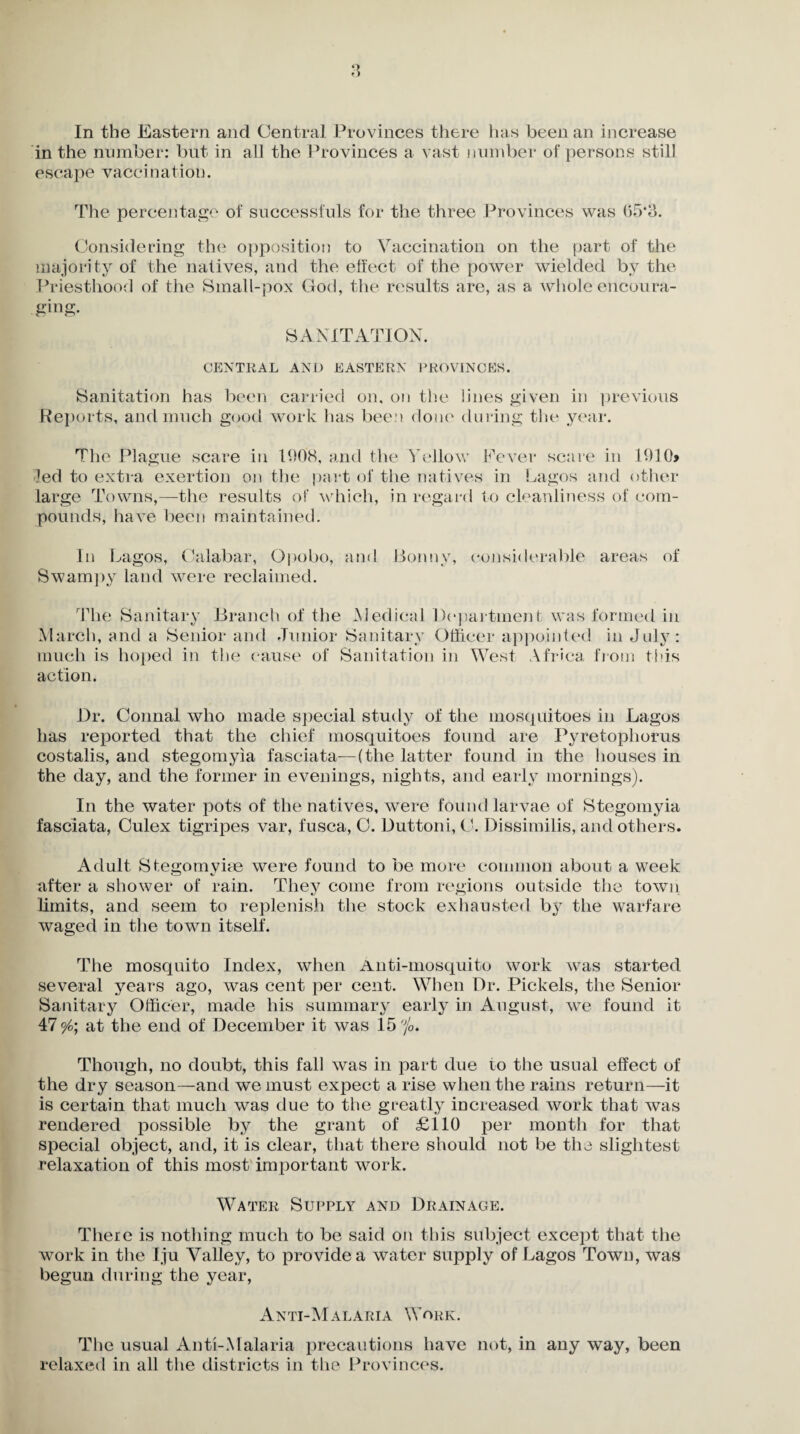 In the Eastern and Central Provinces there has been an increase in the number: but in all the Provinces a vast number of persons still escape vaccination. The percentage of successfuls for the three Provinces was 05*3. Considering the opposition to Vaccination on the part of the majority of the natives, and the effect of the power wielded by the Priesthood of the Small-pox God, the results are, as a whole encoura¬ ging. SANITATION. CENTRAL AND EASTERN PROVINCES. Sanitation has been carried on, on the lines given in previous Reports, and much good work has been done during the year. The Plague scare in 1908, and the Yellow Fever scare in 1910> led to extra exertion on the part of the natives in Lagos and other large Towns,—the results of which, in regard to cleanliness of com¬ pounds, have been maintained. In Lagos, Calabar, Opobo, and Bonny, considerable areas of Swampy land were reclaimed. The Sanitary Branch of the Medical Department was formed in March, and a Senior and Junior Sanitary Officer appointed in July: much is hoped in the cause of Sanitation in West Africa from this action. Dr. Connal who made special study of the mosquitoes in Lagos has reported that the chief mosquitoes found are Pyretophorus costalis, and stegomyia fasciata—(the latter found in the houses in the day, and the former in evenings, nights, and early mornings). In the water pots of the natives, were found larvae of Stegomyia fasciata, Culex tigripes var, fusca, C. Duttoni, C. Dissimilis, and others. Adult Stegomyise were found to be more common about a week after a shower of rain. They come from regions outside the town limits, and seem to replenish the stock exhausted by the warfare waged in the town itself. The mosquito Index, when Anti-mosquito work was started several years ago, was cent per cent. When Dr. Pickels, the Senior Sanitary Officer, made his summary early in August, we found it 47 °/o\ at the end of December it was 15 'jo. Though, no doubt, this fall was in part due to the usual effect of the dry season—and we must expect a rise when the rains return—it is certain that much was due to the greatly increased work that was rendered possible by the grant of £110 per month for that special object, and, it is clear, that there should not be the slightest relaxation of this most important work. Water Supply and Drainage. There is nothing much to be said on this subject except that the work in the Iju Valley, to provide a water supply of Lagos Town, was begun during the year, Anti-Malaria Work. The usual Anti-Malaria precautions have not, in any way, been relaxed in all the districts in the Provinces.