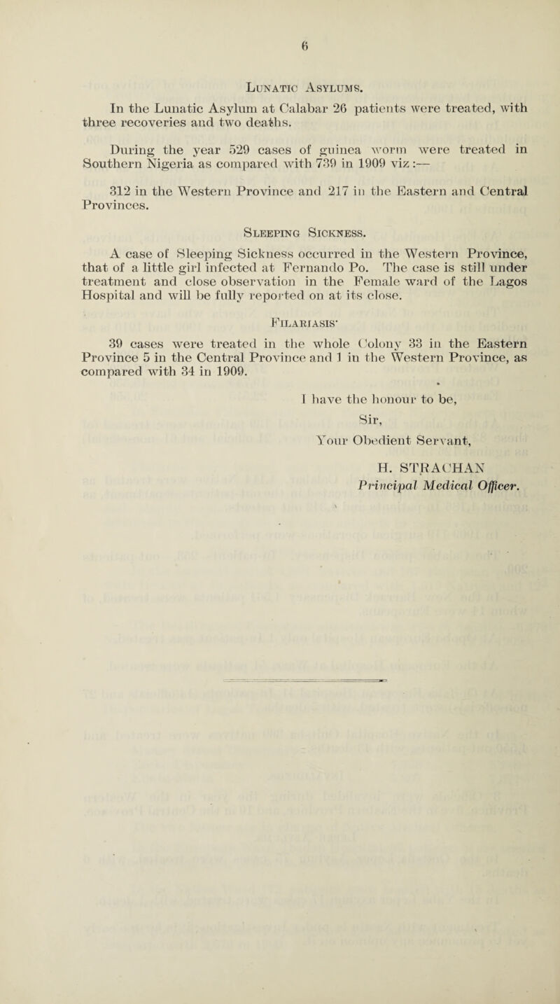 Lunatic Asylums. In the Lunatic Asylum at Calabar 26 patients were treated, with three recoveries and two deaths. During the year 529 cases of guinea worm were treated in Southern Nigeria as compared with 739 in 1909 viz:— 312 in the Western Province and 217 in the Eastern and Central Provinces. Sleeping Sickness. A case of Sleeping Sickness occurred in the Western Province, that of a little girl infected at Fernando Po. The case is still under treatment and close observation in the Female ward of the Lagos Hospital and will be fully reported on at its close. Filariasis* 39 cases were treated in the whole Colony 33 in the Eastern Province 5 in the Central Province and 1 in the Western Province, as compared with 34 in 1909. 1 have the honour to be, Sir, Your Obedient Servant, H. STRACHAN Principal Medical Officer.