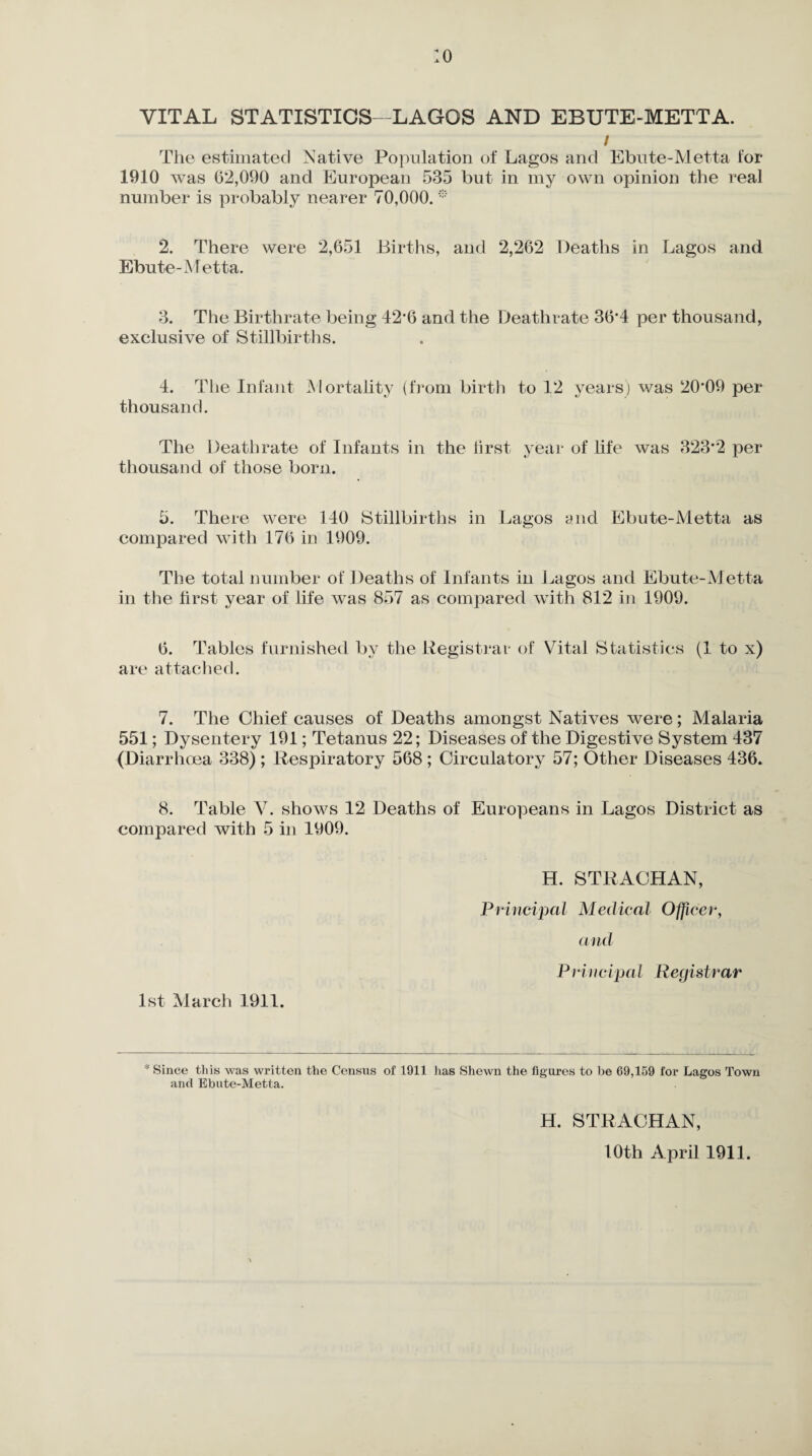 :o VITAL STATISTICS- LAGOS AND EBUTE-METTA. / The estimated Native Population of Lagos and Ebute-Metta for 1910 was 62,090 and European 535 but in my own opinion the real number is probably nearer 70,000. * 2. There were 2,651 Births, and 2,262 Deaths in Lagos and Ebute-Metta. 3. The Birthrate being 42*6 and the Deathrate 36*4 per thousand, exclusive of Stillbirths. 4. The Infant Mortality (from birth thousand. to 12 years) was 20*09 per The Deathrate of Infants in the first year of life was 323*2 per thousand of those born. 5. There were 140 Stillbirths in Lagos and Ebute-Metta as compared with 176 in 1909. The total number of Deaths of Infants in Lagos and Ebute-M etta in the first year of life was 857 as compared with 812 in 1909. 6. Tables furnished by the Registrar of Vital Statistics (1 to x) are attached. 7. The Chief causes of Deaths amongst Natives were; Malaria 551; Dysentery 191; Tetanus 22; Diseases of the Digestive System 437 (Diarrhoea 338) ; Respiratory 568 ; Circulatory 57; Other Diseases 436. 8. Table V. shows 12 Deaths of Europeans in Lagos District as compared with 5 in 1909. H. STRACHAN, Principal Medical Officer, and Principal Registrar 1st March 1911. * Since this was written the Census of 1911 lias Shewn the figures to be 69,159 for Lagos Town and Ebute-Metta. H. STRACHAN, 10th April 1911.