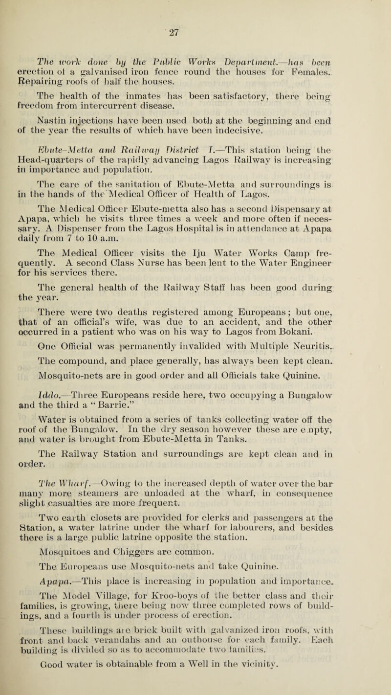 The work done by the Public Work« Department.—has been erection oi a galvanised iron fence round the houses for Females. Repairing roofs of half the houses. The health of the inmates has been satisfactory, there being freedom from intercurrent disease. Nastin injections have been used both at the beginning and end of the year the results of which have been indecisive. Ebute-Metta and Railway District 7.—1This station being the Head-quarters of the rapidly advancing Lagos Railway is increasing in importance and population. The care of the sanitation of Ebute-Metta and surroundings is in the hands of the Medical Officer of Health of Lagos. The Medical Officer Ebute-metta also has a second Dispensary at Apapa, which he visits three times a week and more often if neces¬ sary. A Dispenser from the Lagos Hospital is in attendance at Apapa daily from 7 to 10 a.m. The Medical Officer visits the Iju Water Works Camp fre¬ quently. A second Class Nurse has been lent to the Water Engineer for his services there. The general health of the Railway Staff lias been good during the year. There were two deaths registered among Europeans; but one, that of an official’s wife, was due to an accident, and the other occurred in a patient who was on his way to Lagos from Bokani. One Official was permanently invalided with Multiple Neuritis. The compound, and place generally, has always been kept clean. Mosquito-nets are in good order and all Officials take Quinine. Iddo.—Th ree Europeans reside here, two occupying a Bungalow and the third a “ Barrie.” Water is obtained from a series of tanks collecting water off the roof of the Bungalow. In the dry season however these are e.npty, and water is brought from Ebute-Metta in Tanks. The Railway Station and surroundings are kept clean and in order. The Wharf.—Owing to the increased depth of water over the bar many more steamers are unloaded at the wharf, in consequence slight casualties are more frequent. Two earth closets are provided for clerks and passengers at the Station, a water latrine under the wharf for labourers, and besides there is a large public latrine opposite the station. Mosquitoes and Chiggers are common. The Europeans use Mosquito-nets and take Quinine. Apapa.—This place is increasing in population and importance. The Model Village, for Kroo-boys of the better class and their families, is growing, there being now three completed rows of build¬ ings, and a fourth is under process of erection. These buildings aie brick built with galvanized iron roofs, with front and back verandahs and an outhouse for e ach family. Each building is divided so as to accommodate two families. Good water is obtainable from a Well in the vicinity.