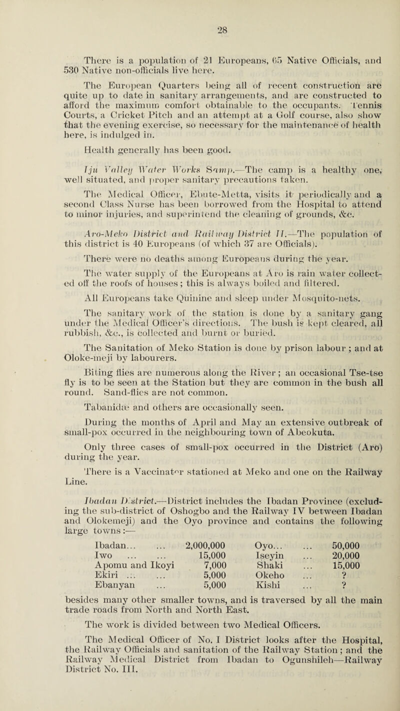 There is a population of 21 Europeans, 65 Native Officials, and 530 Native non-officials live here. The European Quarters being all of recent construction are quite up to date in sanitary arrangements, and are constructed to afford the maximum comfort obtainable to the occupants, tennis Courts, a Cricket Pitch and an attempt at a Golf course, also show that the evening exercise, so necessary for the maintenance of health here, is indulged in. Health generally has been good. fju Valley Water Works Sam]).—The camp is a healthy one, well situated, and proper sanitary precautions taken. Tire Medical Office]-, Ebute-Metta, visits it- periodically and a second Class Nurse has been borrowed from the Hospital to attend to minor injuries, and superintend tire cleaning of grounds, &c. Aro-Meko District and Railway District it.—The population of this district is 40 Europeans (of which 37 are Officials). There were no deaths among Europeans during the year. The water supply of the Europeans at Aro is rain water collect¬ ed off the roofs of houses; this is always boiled and filtered. All Europeans take Quinine and sleep under Mosquito-nets. The sanitary work of the station is done by a sanitary gang under the Medical Officer’s directions. The bush is kept cleared, all rubbish, &c., is collected and burnt or buried. The Sanitation of Meko Station is done by prison labour ; and at Oloke-meji by labourers. Biting flies are numerous along the River; an occasional Tse-tse fly is to be seen at the Station but they are common in the bush all round. Sand-flies are not common. Tabanidse and others are occasionally seen. During the months of April and May an extensive outbreak of small-pox occurred in the neighbouring town of Abeokuta. Only three cases of small-pox occurred in the District (Aro) during the year. There is a Vaccinator stationed at Meko and one on the Railway Line. Ibadan District.—District includes the Ibadan Province (exclud¬ ing the sub-district of Oshogbo and the Railway IV between Ibadan and Olokemeji) and the Oyo province and contains the following large towns:— Ibadan... 2,000,000 Oyo. 50,000 I wo 15,000 Iseyin 20,000 Apomu and Ikoyi 7,000 Shaki 15,000 Ekiri .;. 5,000 Okeho ? Ebanyan 5,000 Kishi ? besides many other smaller towns, and is traversed by all the main trade roads from North and North East. The work is divided between two Medical Officers. The Medical Officer of No. I District looks after the Hospital, the Railway Officials and sanitation of the Railway Station; and the Railway Medical District from Ibadan to Ogunshileh—Railway District No. III.