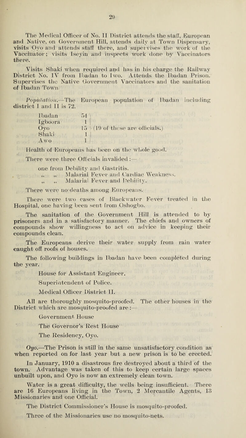 The Medical Officer of No. II District attends the stall, European and Native, on Government Hill, attends daily at Town Dispensary, visits Oyo and attends staff there, and super vises the work of the Vaccinator; visits Iseyin and inspects work done by Vaccinators there. Visits Shaki when required and has in his charge the Railway District No. IV from Ibadan to Iwo. Attends the Ibadan Prison. Supervises the Native Government Vaccinators and the sanitation of Ibadan Town Population.—The European population of Ibadan including district I and II is 72. Ibadan Igboora Oyo Shaki A wo 54 i i 1 | 15 V (19 of these are officials. 1 j 1 i Health of Europeans has been on the whole good. There were three Officials invalided :— one from Debilitv and Gastritis. ,, ,, Malarial Fever and Cardiac Weakness. ,, ,, Malaria: Fever and Debility. There were no deaths among Europeans. There were two cases of Blackwater Fever treated in the Hospital, one having been sent from Oshogbo. The sanitation of the Government Hill is attended to by prisoners and in a satisfactory manner. The chiefs and owners of compounds show willingness to act on advice in keeping their compounds clean. The Europeans derive their water supply from rain water caught off roofs of houses. The following buildings in Ibadan have been completed during the vear. «j House for Assistant Engineer. Superintendent of Police. Medical Officer District II. All are thoroughly mosquito-proofed. The other houses in the District which are mosquito-proofed are :— Government House The Governor’s Rest House The Residency, Oyo. Oyo.—The Prison is still in the same unsatisfactory condition as when reported on for last year but a new prison is to be erected. In January, 1910 a disastrous fire destroyed about a third of the town. Advantage was taken of this to keep certain large spaces unbuilt upon, and Oyo is now an extremely clean town. Water is a great difficulty, the wells being insufficient. There are 16 Europeans living in the Town, 2 Mercantile Agents, 13 Missionaries and one Official. The District Commissioner’s House is mosquito-proofed. Three of the Missionaries use no mosquito-nets.