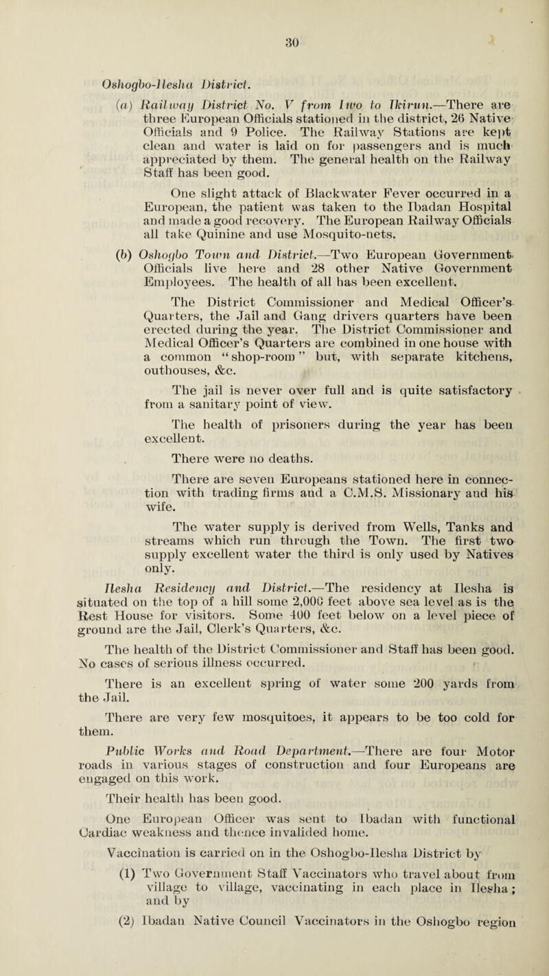 Oshogbo-llesha District. (а) Railway District No. V from two to Tkirtin.—There are three European Officials stationed in the district, 26 Native Officials and 9 Police. The Railway Stations are kept clean and water is laid on for passengers and is much appreciated by them. The general health on the Railway Staff has been good. One slight attack of Blackwater Fever occurred in a European, the patient was taken to the Ibadan Hospital and made a good recovery. The European Railway Officials all take Quinine and use Mosquito-nets. (б) Oshogbo Town and District.—Two European Government- Officials live here and 28 other Native Government Employees. The health of all has been excellent. The District Commissioner and Medical Officer’s Quarters, the Jail and Gang drivers quarters have been erected during the year. The District Commissioner and Medical Officer’s Quarters are combined in one house with a common “ shop-room ” but, with separate kitchens, outhouses, &c. The jail is never over full and is quite satisfactory from a sanitary point of view. The health of prisoners during the year has been excellent. There were no deaths. There are seven Europeans stationed here in connec¬ tion with trading firms and a C.M.S. Missionary and his wife. The water suppty is derived from Wells, Tanks and streams which run through the Town. The first two supply excellent water the third is only used by Natives only. llesha Residency and District.—The residency at Ilesha is situated on the top of a hill some 2,000 feet above sea level as is the Rest House for visitors. Some 400 feet below on a level piece of ground are the Jail, Clerk’s Quarters, &c. The health of the District Commissioner and Staff has been good. No cases of serious illness occurred. There is an excellent spring of water some 200 yards from the Jail. There are very few mosquitoes, it appears to be too cold for them. Public Works and Road Department.—There are four Motor roads in various stages of construction and four Europeans are engaged on this work. Their health has been good. One European Officer was sent to Ibadan with functional Cardiac weakness and thence invalided home. Vaccination is carried on in the Oshogbo-Ilesha District by a) Two Government Staff Vaccinators who travel about from village to village, vaccinating in each place in Ilesha; and by (2) Ibadan Native Council Vaccinators in the Oshogbo region