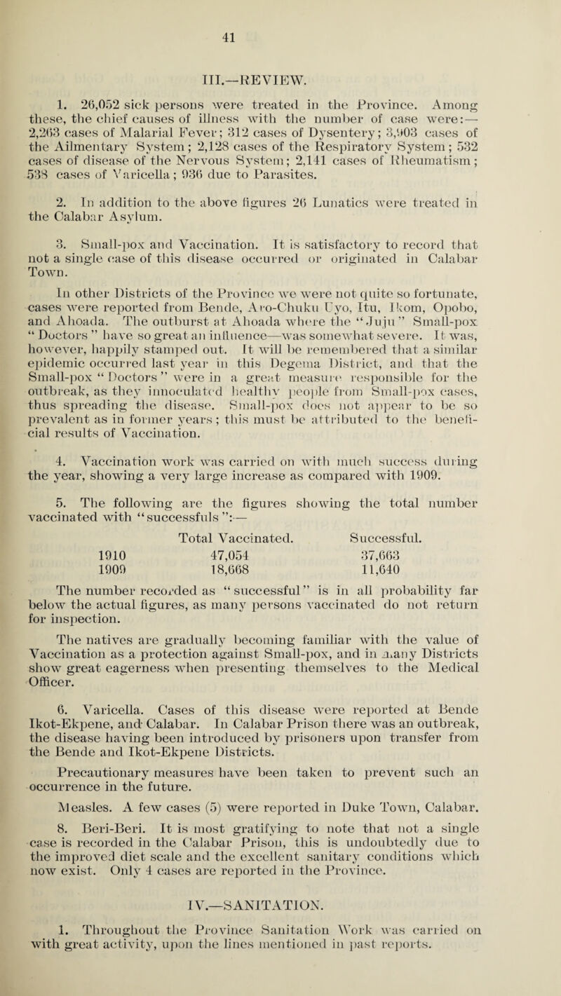 III.—REVIEW. 1. 26,052 sick persons were treated in the Province. Among these, the chief causes of illness with the number of case were: — 2,203 cases of Malarial Fever; 312 cases of Dysentery; 3,003 cases of the Ailmentary System; 2,128 cases of the Respiratory System; 532 cases of disease of the Nervous System; 2,141 cases of Rheumatism; 538 cases of Varicella; 936 due to Parasites. 2. In addition to the above figures 26 Lunatics were treated in the Oalabar Asvlum. t/ 3. Small-pox and Vaccination. It is satisfactory to record that nofc a single case of this disease occurred or originated in Oalabar Town. In other Districts of the Province we were not quite so fortunate, cases were reported from Bende, Aro-Chuku Uyo, Itu, lkom, Opobo, and Ahoada. The outburst at Ahoada where the “Juju” Small-pox “ Doctors ” have so great an influence—was somewhat severe. It was, however, happily stamped out. It will be remembered that a similar epidemic occurred last year in this Degema District, and that the Small-pox “ Doctors ” were in a great measure responsible for the outbreak, as they innoculated healthy people from Small-pox cases, thus spreading the disease. Small-pox does not appear to be so prevalent as in former years ; this must be attributed to the benefi¬ cial results of Vaccination. 4. Vaccination work was carried on with much success during the year, showing a very large increase as compared with 1909. 5. The following are the figures showing the total number vaccinated with “ successfuls — Total Vaccinated. Successful. 1910 47,054 37,663 1909 18,668 11,640 The number recorded as “successful” is in all probability far below the actual figures, as many persons vaccinated do not return for inspection. The natives are gradually becoming familiar with the value of Vaccination as a protection against Small-pox, and in many Districts show great eagerness when presenting themselves to the Medical Officer. 6. Varicella. Cases of this disease were reported at Bende Ikot-Ekpene, and Calabar. In Calabar Prison there was an outbreak, the disease having been introduced by prisoners upon transfer from the Bende and Ikot-Ekpene Districts. Precautionary measures have been taken to prevent such an occurrence in the future. Measles. A few cases (5) were reported in Duke Town, Calabar. 8. Beri-Beri. It is most gratifying to note that not a single case is recorded in the Calabar Prison, this is undoubtedly due to the improved diet scale and the excellent sanitary conditions which now exist. Only 4 cases are reported in the Province. IV.—SANITATION. 1. Throughout the Province Sanitation Work was carried on with great activity, upon the lines mentioned in past reports.