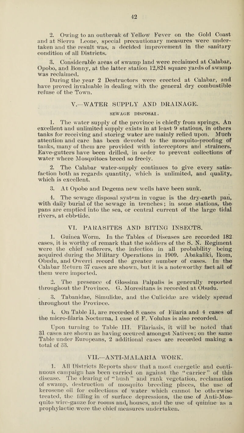 2. Owing to an outbreak of Yellow Fever on the Gold Coast and at Sierra Leone, special precautionary measures were under¬ taken and the result was, a decided improvement in the sanitary condition of all Districts. 3. Considerable areas of swamp land were reclaimed at Calabar, Opobo, and Bonny, at the latter station 12,824 square yards of swamp was reclaimed. During the year 2 Destructors were erected at Calabar, and have proved invaluable in dealing with the general dry combustible refuse of the Town. V.—WATER SUPPLY AND DRAINAGE. SEWAC4E disposal. 1. The water supply of the province is chiefly from springs. An excellent and unlimited supply exists in at least 9 stations, in others tanks for receiving and storing water are mainly relied upon. Much attention and care has been devoted to the mosquito-proofing of tanks, many of them are provided with interceptors and strainers. Eave-gutters have been drilled, in order to prevent collections of water where Mosquitoes breed so freely. 2. The Calabar water-supply continues to give every satis¬ faction both as regards quantity, which is unlimited, and quality, which is excellent. 3. At Opobo and Degema new wells have been sunk. _ • 4. The sewage disposal system in vogue is the dry-earth pan, with daily burial of the sewage in trenches; in some stations, the pans are emptied into the sea, or central current of the large tidal rivers, at ebb-tide. YI. PARASITES AND BITING INSECTS. 1. Guinea Worm. In the Tables of Diseases are recorded 182 cases, it is worthy of remark that the soldiers of the S. N. Regiment were the chief sufferers, the infection in all probability being acquired during the Military Operations in 1909. Abakaliki, Ikom, Obudu, and Owerri record the greater number of cases. In the Calabar Return 37 cases are shown, but it is a noteworthy fact ail of them were imported. 2. The presence of Glossina Palpalis is generally reported throughout the Province. G. Moresitans is recorded at Obudu. 3. Tabanidae, Simulidse, and the Culicidm are widely spread throughout the Province. 4. On Table II, are recorded 8 cases of Filaria and 4 cases of the micro-filaria Nocturna, 1 case of F. Yolulus is also recorded. Upon turning to Table III. Filarlasis, it will be noted that 31 cases are shown as having occured amongst Natives; on the same Table under Europeans, 2 additional cases are recorded making a total of 33. YII.—ANTI-MALARIA WORK. 1. All Districts Reports show that a most energetic and conti¬ nuous campaign has been carried on against the “ carrier ” of this disease. The clearing of “ bush ” and rank vegetation, reclamation of swamp, destruction of mosquito breeding places, the use of kerosene oil for collections of water which cannot be otherwise treated, the lilling in of surface depressions, the use of Anti-Mos¬ quito wire-gauze for rooms and, houses, and the use of quinine as a prophylactic were the chief measures undertaken.