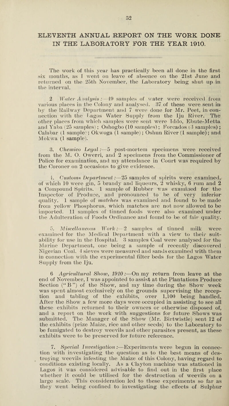 ELEVENTH ANNUAL REPORT ON THE WORK DONE IN THE LABORATORY FOR THE YEAR 1910. The work of this year has practically been all done in the first six months, as I went on leave of absence on the 21st June and returned on the 25th November, the Laboratory being shut up in the interval. 2 Water Analysis 4$ samples of water were received from various places in the Colony and analysed. 37 of these were sent in by the Railway Department and 7 were done for Mr. Peet, in con¬ nection with the Lagos Water Supply from the Iju River. The other places from which samples were sent were Iddo, Ebute-Metta and Yaba (25 samples); Oshogbo (10 samples); Forcados (3 samples) Calabar (1 sample'; Okwoga (1 sample); Oshun River (1 sample); and Mokwa (1 sample). 3. Chemico Legal:—5 post-mortem specimens were received from the M. O. Owerri, and 2 specimens from the Commissioner of Police for examination, and my attendance in Court was required by the Coroner on 2 occasions to give evidence. 1. Gastonia Department:—25 samples of spirits were examined,.- of which 10 were gin, 5 brandy and liqueurs, 2 whisky, 6 rum and 2 a Compound Spirits. 1 sample of Rubber was examined for the Inspector of Produce, and pronounced to be of very inferior quality. 1 sample of matches was examined and found to be made from yellow Phosphorus, which matches are not now allowed to be imported. 11 samples of tinned foods were also examined under the Adulteration of Foods Ordinance and found to be of fair quality. 5. Miscellaneous Work:—2 samples of tinned milk were examined for the Medical Department with a view to their suit¬ ability for use in the Hospital. 3 samples Coal were analysed for the Marine Department, one being a sample of recently discovered Nigerian Coal. 1 sieves were measured and sands examined with them in connection with the experimental filter beds for the Lagos Water Supply from the Iju. 6 Agricultural Show, 1910:—On my return from leave at the end of November, I was appointed to assist at the Plantations Produce Section (“B”) of the Show, and my time during the Show week was spent almost exclusively on the grounds supervising the recep¬ tion and tabling of the exhibits, over 1,100 being handled. After the Show a few more days were occupied in assisting to see all these exhibits returned to their owners or otherwise disposed of. and a report on the work with suggestions for future Shows was submitted. The Manager of the Show (Mr. Birtwistle) sent 12 of the exhibits (prize Maize, rice and other seeds) to the Laboratory to be fumigated to destroy weevils and other parasites present, as these exhibits were to be preserved for future reference. 7. Special Investigation:—Experiments were begun in connec¬ tion with investigating the question as to the best means of des¬ troying weevils infesting the Maize of this Colony, having regard to conditions existing locally. As a Clayton machine was stationed in Lagos it was considered advisable to find out in the first place whether it could be utilised for the destruction of weevils on a large scale. This consideration led to these experiments so far as they went being confined to investigating the effects of Sulphur