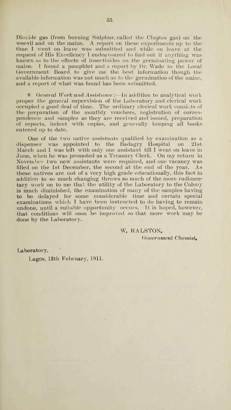 Dioxide gas (from burning Sulphur, called the Clayton gas) on the weevil and on the maize. A report on these experiments up to the time I went on leave was submitted and while on leave at the request of His Excellency I endeavoured to find out if anything was known as to the effects of insectisides on the germinating power of maize. 1 found a pamphlet and a report by Dr. Wade to the Local Government Board to give me the best information though the available information was not much as to the germination of the maize, and a report of what was found has been submitted. 8 General Work ancl Assistance :—In addition to analytical work proper the general supervision of the Laboratory and clerical work occupied a good deal of time. The ordinary clerical work consists of the preparation of the monthly vouchers, registration of corres¬ pondence and samples as they are received and issued, preparation of reports, indent with copies, and generally keeping all books entered up to date. One of the two native assistants qualified by examination as a dispenser was appointed to the Badagry Hospital on 21st March and I was left with only one assistant till I went on leave in J line, when he was promoted as a Treasury Clerk. On my return in November two new assistants were required, and one vacancy was filled on the 1st December, the second at the end of the year. As these natives are not of a very high grade educationally, this fact in addition to so much changing throws so much of the more rudimen¬ tary work on to me that the utility of the Laboratory to the Colony is much diminished, the examination of many of the samples having to be delayed for some considerable time and certain special examinations which I have been instructed to do having to remain undone, until a suitable opportunity occurs. It is hoped, however, that conditions wilJ soon be improved so that more work may be done bv the Laboratory. W. RALSTON. Government ChemisU Laboratory, Lagos, 13th February, 1911.
