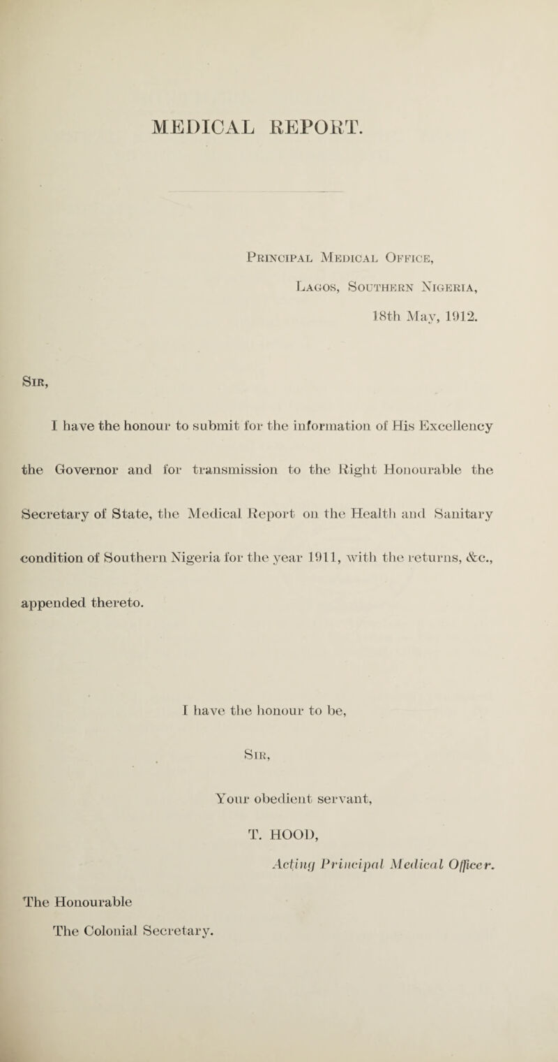 MEDICAL REPORT. Principal Medical Office, Lagos, Southern Nigeria, 18th May, 1912. Sir, I have the honour to submit for the information of His Excellency the Governor and for transmission to the Right Honourable the Secretary of State, the Medical Report on the Health and Sanitary condition of Southern Nigeria for the year 1911, with the returns, &c., appended thereto. I have the honour to be, Sir, Your obedient servant, T. HOOD, Acting Principal Medical Officer. The Honourable The Colonial Secretary.