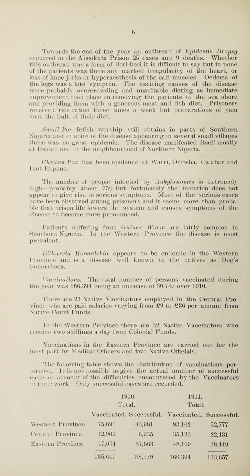 Towards the end of the year an outbreak of Epidemic Dropsy occurred in the Abeokuta Prison 25 cases and 9 deaths. Whether this outbreak was a form of Beri-beri it is difficult to say but in none of the patients was there any marked irregularity of the heart, or loss of knee jerks or hyperaesthesia of the calf muscles. Oedema of the legs was a late symptom The exciting causes of the disease were probably overcrowding and unsuitable dieting as immediate improvement took place on removing the patients to the sea shore and providing them with a generous meat and fish diet. Prisoners receive a rice ration three times a week but preparations of yam form the bulk of their diet. Small-Pox fetish worship still obtains in parts of Southern Nigeria and in spite of the disease appearing in several small villages there was no great epidemic. The disease manifested itself mostly at Ibadan and in the neighbourhood of Northern Nigeria. Chicken Pox has been epidemic at Warri, Onitsha, Calabar and 1 kot-Ekpene. The number of people infected by Ankylostomes is extremely high probably about 75% but fortunately the infection does not appear to give rise to serious symptoms. Most of the serious cases have been observed among prisoners and it seems more than proba¬ ble that prison life lowers the system and causes symptoms of the disease to become more pronounced. Patients suffering from Guinea Worm are fairly common in Southern Nigeria. In the Western Province the disease is most prevalen t. WUharzia Hcematobia appears to be endemic in the Western Province and is a disease well known to the natives as Dog’s ■Gonorrhoea. Vaccinations.—The total number of persons vaccinated during the year was 166,394 being an increase of 30,747 over 1910. There are 23 Native Vaccinators employed in the Central Pro¬ vince who are paid salaries varying from £9 to ,£36 per annum from Native Court Funds. In the Western Province there are 32 Native Vaccinators who receive two shillings a day from Colonial Funds. •Tj *y Vaccinations in the Eastern Province are carried out for the most part by Medical Officers and two Native Officials. -i «/ The following table shows the distribution of vaccinations per¬ formed. It is not possible to give the actual number of successful cases on account of the difficulties encountered by the Vaccinators in their work. Only successful cases are recorded. 1910. 1911. Total. Total. Vaccinated. Successful. Vaccinated. Successful. Western Province 75,691 43,981 83,162 52,777 Ventral Province 12,902 6,935 35,123 22,431 Eastern Province 47,054 37,663 48,109 38,449 135,647 88,579 166,394 113,657
