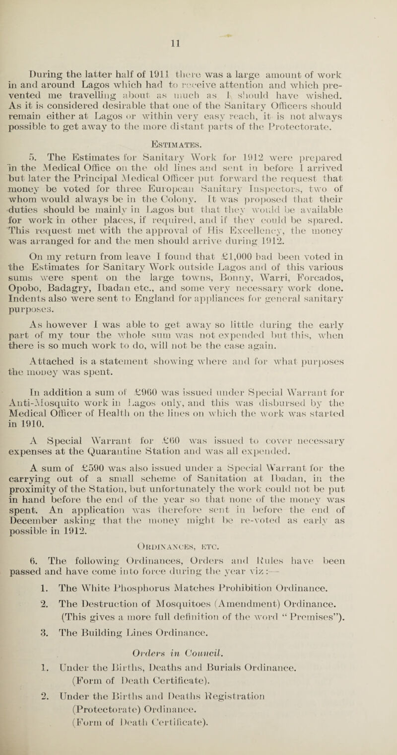 During the latter half of 1911 there was a large amount of work in and around Lagos which had to receive attention and which pre¬ vented me travelling about as much as I, should have wished. As it is considered desirable that one of the Sanitary Officers should remain either at Lagos or within very easy reach, it is not always possible to get away to the more distant parts of the Protectorate. Estimates. 5. The Estimates for Sanitary Work for 1912 were prepared in the Medical Office on the old lines and sent in before 1 arrived but later the Principal Medical Officer put forward the request that money be voted for three European Sanitary Inspectors, two of whom would always be in the Colony. It was proposed that their duties should be mainly in Lagos but that they would be available for work in other places, if required, and if they could be spared. This request met with the approval of His Excellency, the money was arranged for and the men should arrive during 1912. On my return from leave 1 found that £1,000 bad been voted in the Estimates for Sanitary Work outside Lagos and of this various sums were spent on the large towns, Bonny, Warri, Forcados, Opobo, Badagry, Ibadan etc., and some very necessary work done. Indents also were sent to England for appliances for general sanitary pu rposes. As however I was able to get away so little during the early part of my tour the whole sum was not expended but this, when there is so much work to do, will not be the case again. Attached is a statement showing where and for what purposes the money was spent. Ln addition a sum of £960 was issued under Special Warrant for Anti-Mosquito work in Lagos only, and this was disbursed by the Medical Officer of Health on the lines on which the work was started in 1910. A Special Warrant for £60 was issued to cover necessary expenses at the Quarantine Station and was all expended. A sum of £590 was also issued under a Special Warrant for the carrying out of a small scheme of Sanitation at Ibadan, in the proximity of the Station, but unfortunately the work could not be put in hand before the end of the year so that none of the money was spent. An application was therefore sent in before the end of December asking that the money might be re-voted as early as possible in 1912. Ordinances, etc. 6. The following Ordinances, Orders and Hides have been passed and have come into force during the year viz:— 1. The White Phosphorus Matches Prohibition Ordinance. 2. The Destruction of Mosquitoes (Amendment) Ordinance. (This gives a more full definition of the word “Premises”). 3. The Building Lines Ordinance. Orders in Council. 1. Under the Births, Deaths and Burials Ordinance. (Form of Death Certificate). 2. Under the Births and Deaths Begistration (Protectorate) Ordinance. (Form of Death Certificate).