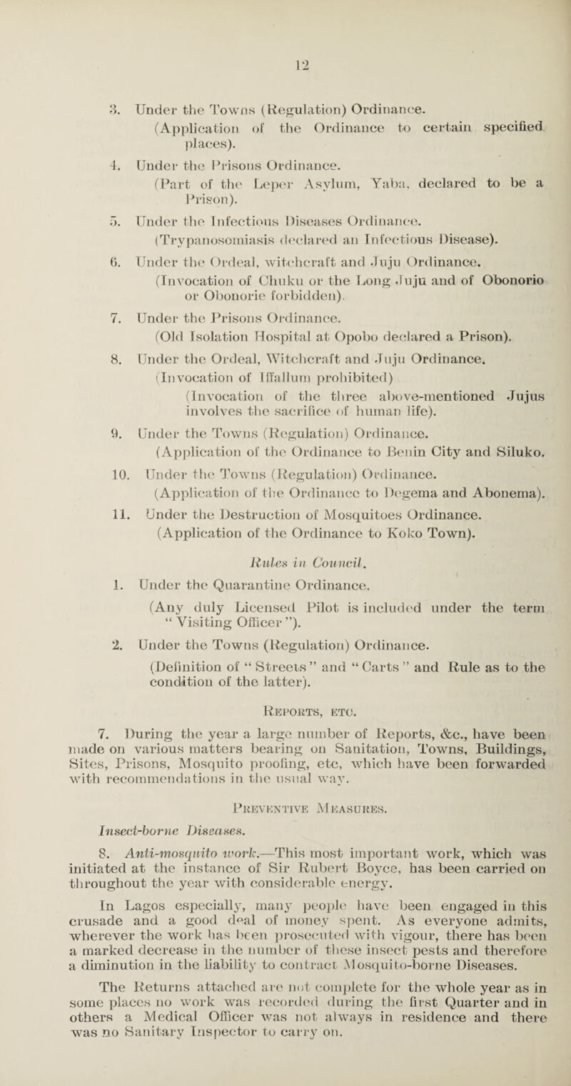 3. Under the Towns (Regulation) Ordinance. (Application of the Ordinance to certain specified places). 4. Under the Prisons Ordinance. (Part of the Leper Asylum, Yaba, declared to be a Prison). 5. Under the Infectious Diseases Ordinance. (Trypanosomiasis declared an Infectious Disease). 6. Under the Ordeal, witchcraft and Juju Ordinance. (Invocation of Chuku or the Long Juju and of Obonorio or Obonorie forbidden). 7. Under the Prisons Ordinance. (Okl Isolation Hospital at Opobo declared a Prison). 8. Under the Ordeal, Witchcraft and Juju Ordinance. (Invocation of Iffallum prohibited) (Invocation of the three above-mentioned Jujus involves the sacrifice of human life). 9. Under the Towns (Regulation) Ordinance. (Application of the Ordinance to Benin City and Siluko. 10. Under the Towns (Regulation) Ordinance. (Application of the Ordinance to Degema and Abonema). 11. Under the Destruction of Mosquitoes Ordinance. (Application of the Ordinance to Koko Town). Rules in Council. 1. Under the Quarantine Ordinance. (Any duly Licensed Pilot is included under the term “ Visiting Officer ”). 2. Under the Towns (Regulation) Ordinance. (Definition of “ Streets ” and “ Carts ” and Rule as to the condition of the latter). Reports, etc. 7. During the year a large number of Reports, &c., have been made on various matters bearing on Sanitation, Towns, Buildings, Sites, Prisons, Mosquito proofing, etc, which have been forwarded with recommendations in the usual way. Preventive M easures. Insect-borne Diseases. 8. Anti-mosquito work.—This most important work, which was initiated at the instance of Sir Rubert Bovce, has been carried on tj throughout the year with considerable energy. In Lagos especially, many people have been engaged in this crusade and a good deal of money spent. As everyone admits, wherever the work has been prosecuted with vigour, there has been a marked decrease in the number of these insect pests and therefore a diminution in the liability to contract Mosquito-borne Diseases. The Returns attached are not complete for the whole year as in some places no work was recorded during the first Quarter and in others a Medical Officer was not always in residence and there was no Sanitary Inspector to carry on.