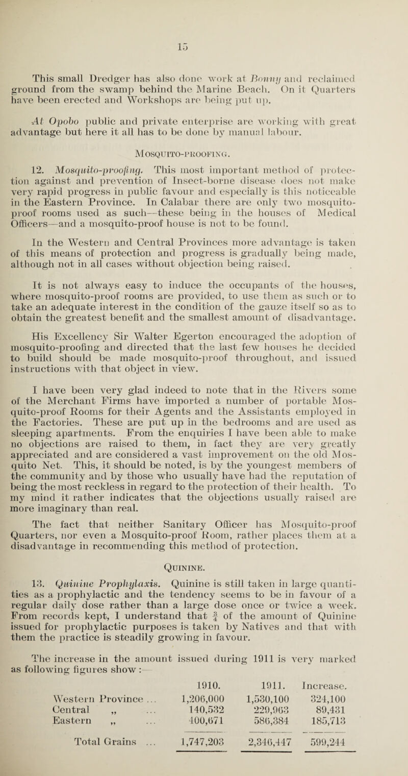 This small Dredger has also done work at Bonny and reclaimed ground from the swamp behind the Marine Beach. On it Quarters have been erected and Workshops are being put up. At Opobo public and private enterprise are working with great advantage but here it all has to be done by manual labour. Mosquito-proofing. 12. Mosquito-proofing, This most important method of protec¬ tion against and prevention of Insect-borne disease does not make very rapid progress in public favour and especially is this noticeable in the Eastern Province. In Calabar there are only two mosquito- proof rooms used as such—these being in the houses of Medical Officers—and a mosquito-proof house is not to be found. In the Western and Central Provinces more advantage is taken of this means of protection and progress is gradually being made, although not in all cases without objection being raised. It is not always easy to induce the occupants of the houses, where mosquito-proof rooms are provided, to use them as such or to take an adequate interest in the condition of the gauze itself so as to obtain the greatest benefit and the smallest amount of disadvantage. His Excellency Sir Walter Egerton encouraged the adoption of mosquito-proofing and directed that the last few houses he decided to build should be made mosquito-proof throughout, and issued instructions with that object in view. I have been very glad indeed to note that in the Rivers some of the Merchant Firms have imported a number of portable Mos¬ quito-proof Rooms for their Agents and the Assistants employed in the Factories. These are put up in the bedrooms and are used as sleeping apartments. From the enquiries I have been able to make no objections are raised to them, in fact they are very greatly appreciated and are considered a vast improvement on the old Mos¬ quito Net. This, it should be noted, is by the youngest members of the community and by those who usually have had the reputation of being the most reckless in regard to the protection of their health. To my mind it rather indicates that the objections usually raised are more imaginary than real. The fact that neither Sanitary Officer has Mosquito-proof Quarters, nor even a Mosquito-proof Room, rather places them at a disadvantage in recommending this method of protection. Quinine. 13. Quinine Prophylaxis. Quinine is still taken in large quanti¬ ties as a prophylactic and the tendency seems to be in favour of a regular daily dose rather than a large dose once or twice a week. From records kept, I understand that j of the amount of Quinine issued for prophylactic purposes is taken by Natives and that with them the practice is steadily growing in favour. The increase in the amount issued during 1911 is very marked o «y as following figures show : Western Province ... Central „ Eastern 1910. 1911. Increase. 1,206,000 1,530,100 324,100 140,532 229,963 89,431 400,671 586,384 185,713 Total Grains ... 1,747,203 2,346,447 599,244