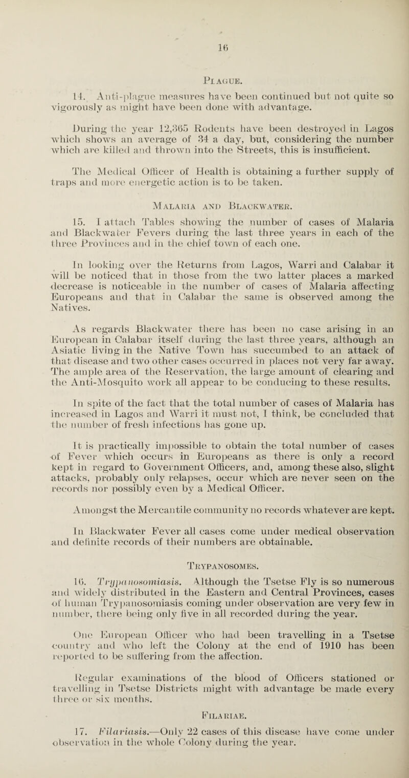 Plague. 14. Anti-plague measures have been continued but not quite so vigorously as might have been done with advantage. During the year 12,365 Rodents have been destroyed in Lagos which shows an average of 34 a day, but, considering the number which are killed and thrown into the Streets, this is insufficient. The Medical Officer of Health is obtaining a further supply of traps and more energetic action is to be taken. Malaria and Blackwater. 15. I attach Tables showing the number of cases of Malaria and Blackwater Fevers during the last three years in each of the three Provinces and in the chief town of each one. In looking over the Returns from Lagos, Warri and Calabar it will be noticed that in those from the two latter places a marked decrease is noticeable in the number of cases of Malaria affecting Europeans and that in Calabar the same is observed among the Natives. As regards Blackwater there has been no case arising in an European in Calabar itself during the last three years, although an Asiatic living in the Native Town has succumbed to an attack of that disease and two other cases occurred in places not very far away. The ample area of the Reservation, the large amount of clearing and the Anti-Mosquito work all appear to be conducing to these results. In spite of the fact that the total number of cases of Malaria has increased in Lagos and Warri it must not, I think, be concluded that the number of fresh infections has gone up. It is practically impossible to obtain the total number of cases of Fever which occurs in Europeans as there is only a record kept in regard to Government Officers, and, among these also, slight attacks, probably only relapses, occur which are never seen on the records nor possibly even by a Medical Officer. Amongst the Mercantile community no records whatever are kept. In Blackwater Fever all cases come under medical observation and definite records of their numbers are obtainable. Trypanosomes. 16. Trypaiiosomiasis. Although the Tsetse Fly is so numerous and widely distributed in the Eastern and Central Provinces, cases of human Trypanosomiasis coming under observation are very few in number, there being only five in all recorded during the year. One European Officer who had been travelling in a Tsetse country and who left the Colony at the end of 1910 has been reported to be suffering from the affection. Regular examinations of the blood of Officers stationed or travelling in Tsetse Districts might with advantage be made every three or six months. Filariae. 17. Filaviasis.—Oulv 22 cases of this disease have come under observation in the whole Colony during the year.