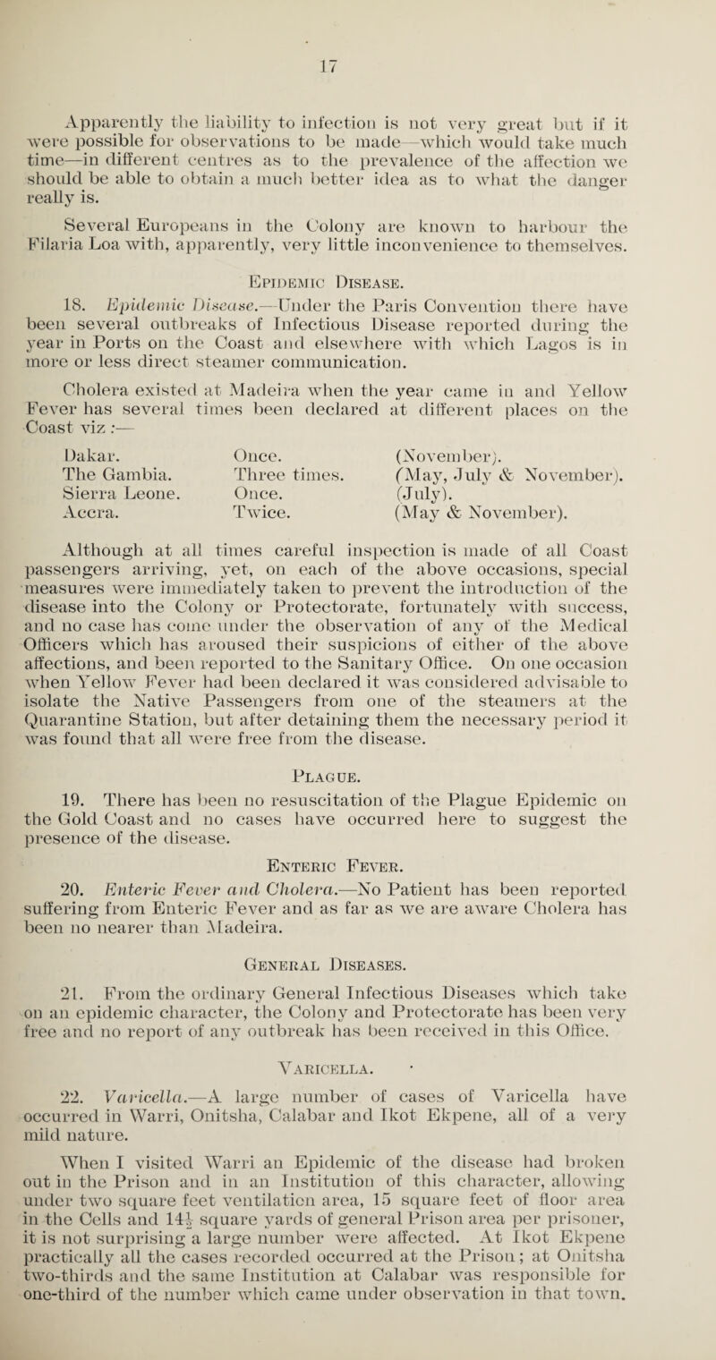 Apparently the liability to infection is not very great but if it were possible for observations to be made—which would take much time—in different centres as to the prevalence of the affection we should be able to obtain a much better idea as to what the danger really is. Several Europeans in the Colony are known to harbour the Filaria Loa with, apparently, very little inconvenience to themselves. Epidemic Disease. 18. Epidemic Disease.—Under the Paris Convention there have been several outbreaks of Infectious Disease reported during the year in Ports on the Coast and elsewhere with which Lagos is in more or less direct steamer communication. Cholera existed at Madeira when the year came in and Yellow Fever has several times been declared at different places on the Coast viz :— Dakar. The Gambia. Sierra Leone. Accra. Once. Three times. Once. Twice. (November). CM ay, July & November). (July). (May & November). Although at all times careful inspection is made of all Coast passengers arriving, yet, on each of the above occasions, special measures were immediately taken to prevent the introduction of the disease into the Colony or Protectorate, fortunately with success, and no case has come under the observation of any of the Medical Officers which has aroused their suspicions of either of the above affections, and been reported to the Sanitary Office. On one occasion when Yellow Fever had been declared it was considered advisable to isolate the Native Passengers from one of the steamers at the Quarantine Station, but after detaining them the necessary period it was found that all were free from the disease. Plague. 19. There has been no resuscitation of the Plague Epidemic on the Gold Coast and no cases have occurred here to suggest the presence of the disease. Enteric Fever. 20. Enteric Fever and Cholera.—No Patient has been reported suffering from Enteric Fever and as far as we are aware Cholera has been no nearer than Madeira. General Diseases. 21. From the ordinary General Infectious Diseases which take on an epidemic character, the Colony and Protectorate has been very free and no report of any outbreak has been received in this Office. Varicella. 22. Varicella.—A large number of cases of Varicella have occurred in Warri, Onitsha, Calabar and Ikot Ekpene, all of a very mild nature. When I visited Warri an Epidemic of the disease had broken out iu the Prison and in an Institution of this character, allowing under two square feet ventilation area, 15 square feet of floor area in the Cells and 14J square yards of general Prison area per prisoner, it is not surprising a large number were affected. At Ikot Ekpene practically all the cases recorded occurred at the Prison; at Onitsha two-thirds and the same Institution at Calabar was responsible for one-third of the number which came under observation in that town.