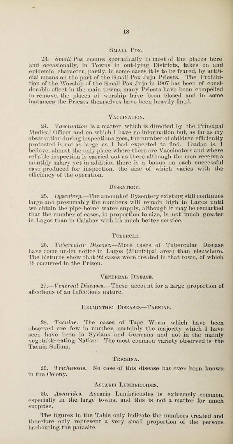 Small Pox. 23. Small Pox occurs sporadically in most of the places here and occasionally, in Towns in out-lying Districts, takes on and epidemic character, partly, in some cases it is to be feared, by artifi¬ cial means on the part of the Small Pox Juju Priests. The Prohibi¬ tion of the Worship of the Small Pox Juju in 1907 has been of consi¬ derable effect in the main towns, many Priests have been compelled to remove, the places of worship have been closed and in some instances the Priests themselves have been heavily fined. Vaccination. 21. Vaccination is a matter which is directed by the Principal Medical Officer and on which I have no information but, as far as my observation during inspections goes, the number of children efficiently protected is not as large as I had expected to find. Ibadan is, I believe, almost the only place where there are Vaccinators and where reliable inspection is carried out as there although the men receive a monthly salarv vet in addition there is a bonus on each successful case produced for inspection, the size of which varies with the efficiency of the operation. Dysentery. 25. Dysentery.—The amount of Dysentery existing still continues large and presumably the numbers will remain high in Lagos until we obtain the pipe-borne water supply, although it may be remarked that the number of cases, in proportion to size, is not much greater in Lagos than in Calabar with its much better service. Tubercle. 26. Tubercular Disease.—More cases of Tubercular Disease have come under notice in Lagos (Municipal area) than elsewhere. The Returns show that 92 cases were treated in that town, of which 18 occurred in the Prison. Venereal Disease. 27. —Venereal Diseases.—These account for a large proportion of affections of an Infectious nature. Helminthic Diseases—Taeniae. 28. Taeniae. The cases of Tape Worm which have been observed are few in number, certainly the majority which I have seen have been in Syrians and Germans and not in the mainly vegetable-eating Native. The most common variety observed is the Taenia Solium. Trichina. 29. Trichinosis. No case of this disease has ever been known in the Colony. Ascaris Lumbricoides. 30. Ascarides. Ascaris Lumbricoides is extremely common, especially in the large towns, and this is not a matter for much surprise. The figures in the Table only indicate the numbers treated and therefore only represent a very small proportion of the persons harbouring the parasite.