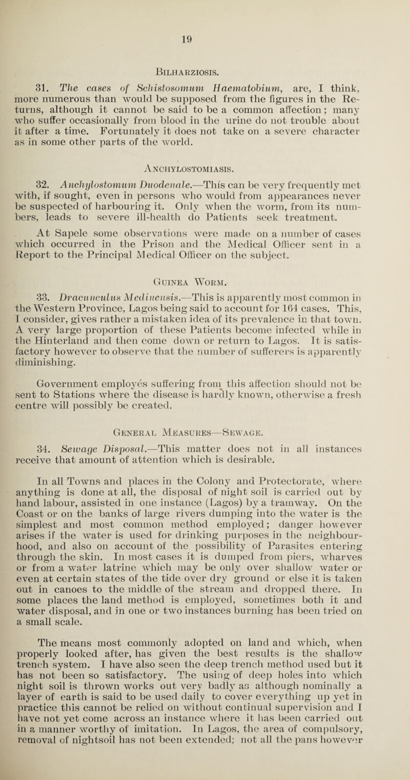 Bilharziosis. 31. The cases of Schistosomum Haematobium, are, I think, more numerous than would be supposed from the figures in the Re¬ turns, although it cannot be said to be a common affection; many who suffer occasionally from blood in the urine do not trouble about it after a time. Fortunately it does not take on a severe character as in some other parts of the world. Anchylostomiasis. 32. Anchylostomam Duodenale.—This can be very frequently met with, if sought, even in persons who would from appearances never be suspected of harbouring it. Only when the worm, from its num¬ bers, leads to severe ill-health do Patients seek treatment. At Sapele some observations were made on a number of cases which occurred in the Prison and the Medical Officer sent in a Report to the Principal Medical Officer on the subject. Guinea Worm. 33. Dracunculus Medinensis.—This is apparently most common in the Western Province, Lagos being said to account for 164 cases. This, I consider, gives rather a mistaken idea of its prevalence in that town. A very large proportion of these Patients become infected while in the Hinterland and then come down or return to Lagos. It is satis¬ factory however to observe that the number of sufferers is apparently diminishing. Government employes suffering from this affection should not be sent to Stations where the disease is hardly known, otherwise a fresh centre will possibly be created. General Measures—Sewage. 34. Sewage Disposal.—This matter does not in all instances receive that amount of attention which is desirable. In all Towns and places in the Colony and Protectorate, where anything is done at all, the disposal of night soil is carried out by hand labour, assisted in one instance (Lagos) by a tramway. On the Coast or on the banks of large rivers dumping into the water is the simplest and most common method employed; danger however arises if the water is used for drinking purposes in the neighbour¬ hood, and also on account of the possibility of Parasites entering through the skin. In most cases it is dumped from piers, wharves or from a water latrine which may be only over shallow water or even at certain states of the tide over dry ground or else it is taken out in canoes to the middle of the stream and dropped there. In some places the land method is employed, sometimes both it and water disposal, and in one or two instances burning has been tried on a small scale. The means most commonly adopted on land and which, when properly looked after, has given the best results is the shallow trench system. I have also seen the deep trench method used but it has not been so satisfactory. The using of deep holes into which night soil is thrown works out very badly as although nominally a layer of earth is said to be used daily to cover everything up yet in practice this cannot be relied on without continual supervision and I have not yet come across an instance where it has been carried out in a manner worthy of imitation. In Lagos, the area of compulsory, removal of nightsoil has not been extended; not all the pans however