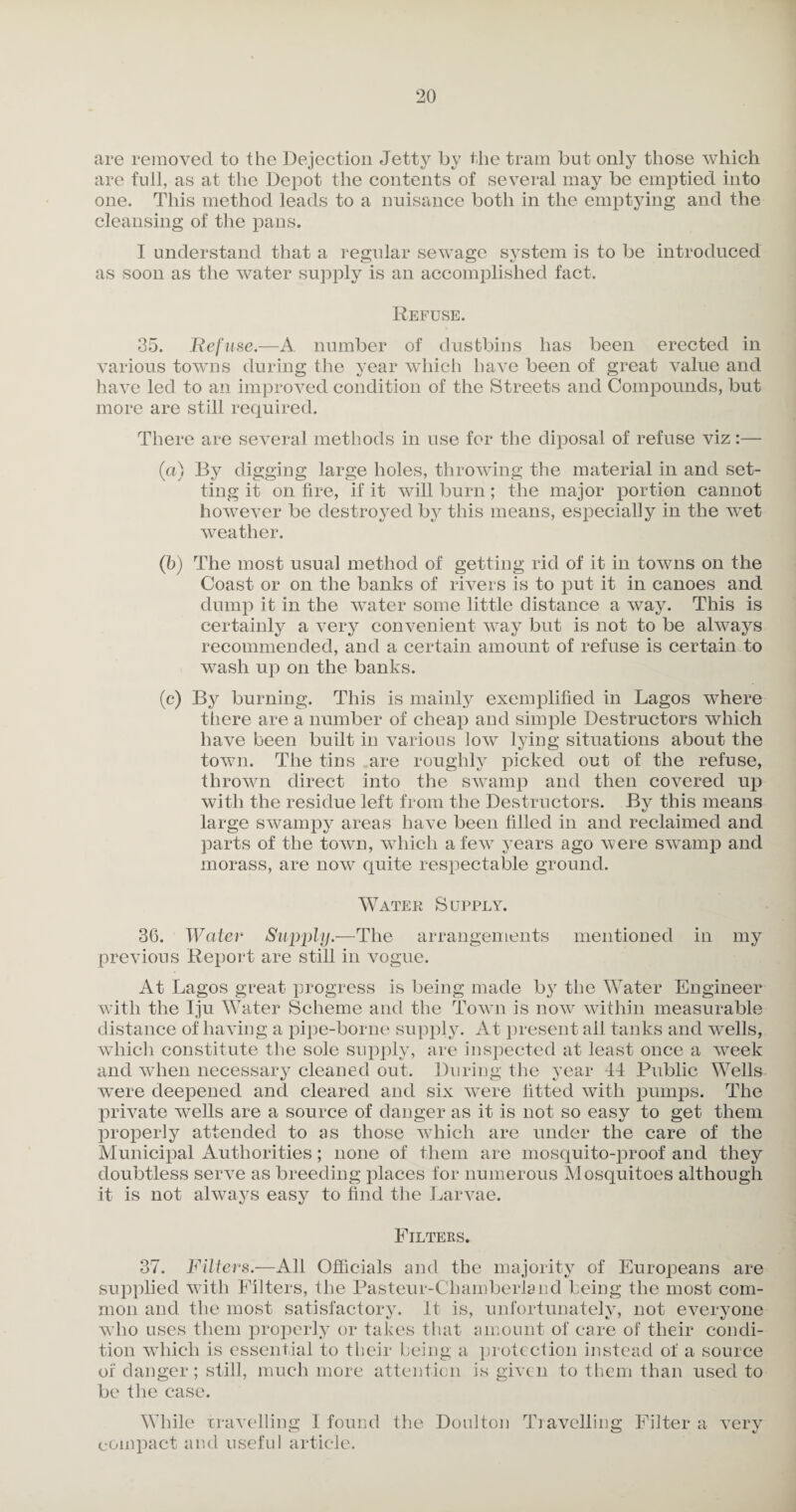 are removed to the Dejection Jetty by the tram but only those which are full, as at the Depot the contents of several may be emptied into one. This method leads to a nuisance both in the emptying and the cleansing of the pans. I understand that a regular sewage system is to be introduced as soon as the water supply is an accomplished fact. Refuse. 35. Refuse.-—A. number of dustbins has been erected in various towns during the year which have been of great value and have led to an improved condition of the Streets and Compounds, but more are still required. There are several methods in use for the diposal of refuse viz:— (a) By digging large holes, throwing the material in and set¬ ting it on lire, if it will burn; the major portion cannot however be destroyed by this means, especially in the wet weather. (b) The most usual method of getting rid of it in towns on the Coast or on the banks of rivers is to put it in canoes and dump it in the water some little distance a way. This is certainly a very convenient way but is not to be always recommended, and a certain amount of refuse is certain to wash up on the banks. (c) By burning. This is mainly exemplified in Lagos where there are a number of cheap and simple Destructors which have been built in various low lying situations about the town. The tins are roughly picked out of the refuse, thrown direct into the swamp and then covered up with the residue left from the Destructors. By this means large swampy areas have been filled in and reclaimed and parts of the town, which a few years ago were swamp and morass, are now quite respectable ground. Water Supply. 36. Wetter Supply.—The arrangements mentioned in my previous Report are still in vogue. At Lagos great progress is being made by the Water Engineer with the Iju Water Scheme and the Town is now within measurable distance of having a pipe-borne supply. At present all tanks and wells, which constitute the sole supply, are inspected at least once a week and when necessary cleaned out. During the year 44 Public Wells were deepened and cleared and six were fitted with pumps. The private wells are a source of danger as it is not so easy to get them properly attended to as those which are under the care of the Municipal Authorities; none of them are mosquito-proof and they doubtless serve as breeding places for numerous Alosquitoes although it is not always easy to find the J^arvae. Filters. 37. Filters.—All Officials and the majority of Europeans are supplied with Filters, the Pasteur-Chamberland being the most com¬ mon and the most satisfactory, ft is, unfortunately, not everyone who uses them properly or takes that amount of care of their condi¬ tion which is essential to their being a protection instead of a source of danger; still, much more attention is given to them than used to be the case. While travelling I found the Doulton Travelling Filter a very compact and useful article.