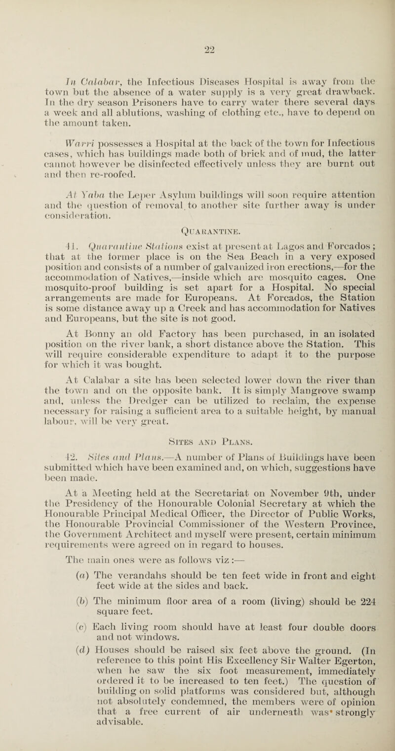 In Calabar, the Infectious Diseases Hospital is away from the town but the absence of a water supply is a very great drawback. In the dry season Prisoners have to carry water there several days a week and all ablutions, washing of clothing etc., have to depend on the amount taken. Warri possesses a Hospital at the back of the town for Infectious cases, which has buildings made both of brick and of mud, the latter cannot however be disinfected effectively unless they are burnt out and then re-roofed. At Yaba the Leper Asylum buildings will soon require attention and the question of removal to another site further away is under consideration. Quarantine. 41. Quarantine Stations exist at present at Lagos and Forcados ; that at the former place is on the Sea Beach in a very exposed position and consists of a number of galvanized iron erections,—for the accommodation of Natives,—inside which are mosquito cages. One mosquito-proof building is set apart for a Hospital. No special arrangements are made for Europeans. At Forcados, the Station is some distance away up a Creek and has accommodation for Natives and Europeans, but the site is not good. At Bonny an old Factory has been purchased, in an isolated position on the river bank, a short distance above the Station. This will require considerable expenditure to adapt it to the purpose for which it was bought. At Calabar a site has been selected lower down the river than the town and on the opposite bank. It is simply Mangrove swamp and, unless the Dredger can be utilized to reclaim, the expense necessary for raising a sufficient area to a suitable height, by manual labour, will be very great. *7 CZJ Sites and Plans. 12. Sites and Plans.—A number of Plans of Buildings have been submitted which have been examined and, on which, suggestions have been made. At a Meeting held at the Secretariat on November 9tli, under the Presidency of the Honourable Colonial Secretary at which the Honourable Principal Medical Officer, the Director of Public Works, the Honourable Provincial Commissioner of the Western Province, the Government Architect and myself were present, certain minimum requirements were agreed on in regard to houses. The main ones were as follows viz :— (a) The verandahs should be ten feet wide in front and eight feet wide at the sides and back. (b) The minimum floor area of a room (living) should be 224 square feet. (c) Each living room should have at least four double doors and not windows. (d) Houses should be raised six feet above the ground. (In reference to this point His Excellency Sir Walter Egerton, when he saw the six foot measurement, immediately ordered it to be increased to ten feet.) The question of building on solid platforms was considered but, although not absolutely condemned, the members were of opinion that a free current of air underneath was* strongly advisable.