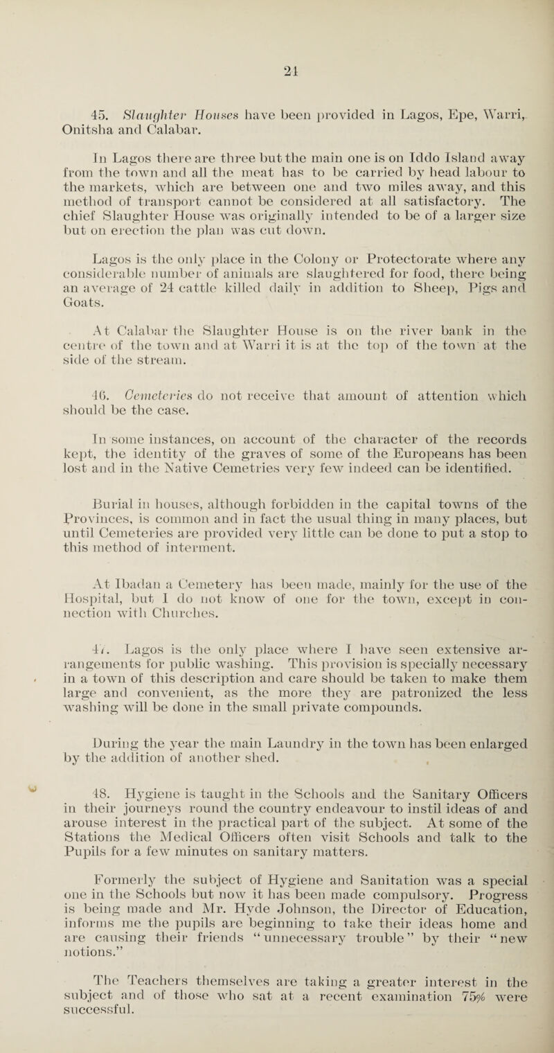 21 45. Slaughter Houses have been provided in Lagos, Epe, Warri, Onitsha and Calabar. In Lagos there are three but the main one is on Iddo Island away from the town and all the meat has to be carried by head labour to the markets, which are between one and two miles away, and this method of transport cannot be considered at all satisfactory. The chief Slaughter House w7as originally intended to be of a larger size but on erection the plan was cut down. Lagos is the only place in the Colony or Protectorate where any considerable number of animals are slaughtered for food, there being an average of 24 cattle killed daily in addition to Sheep, Pigs and Goats. At Calabar the Slaughter House is on the river bank in the centre of the town and at Warri it is at the top of the town at the side of the stream. 46. Cemeteries do not receive that amount of attention which should be the case. In some instances, on account of the character of the records kept, the identity of the graves of some of the Europeans has been lost and in the Native Cemetries very few indeed can be identified. Burial in houses, although forbidden in the capital towns of the Provinces, is common and in fact the usual thing in many places, but until Cemeteries are provided very little can be done to put a stop to this method of interment. At Ibadan a Cemetery has been made, mainly for the use of the Hospital, but 1 do not know of one for the town, except in con¬ nection with Churches. 47. Lagos is the only place where I have seen extensive ar¬ rangements for public washing. This provision is specially necessary in a town of this description and care should be taken to make them large and convenient, as the more they are patronized the less washing will be done in the small private compounds. During the year the main Laundry in the town has been enlarged by the addition of another shed. 48. H}rgiene is taught in the Schools and the Sanitary Officers in their journeys round the country endeavour to instil ideas of and arouse interest in the practical part of the subject. At some of the Stations the Medical Officers often visit Schools and talk to the Pupils for a few minutes on sanitary matters. Formerly the subject of Hygiene and Sanitation was a special one in the Schools but now it has been made compulsory. Progress is being made and Mr. Hyde Johnson, the Director of Education, informs me the pupils are beginning to take their ideas home and are causing their friends “unnecessary trouble” by their “new notions.” The Teachers themselves are taking a greater interest in the subject and of those who sat at a recent examination 75^ were successful.
