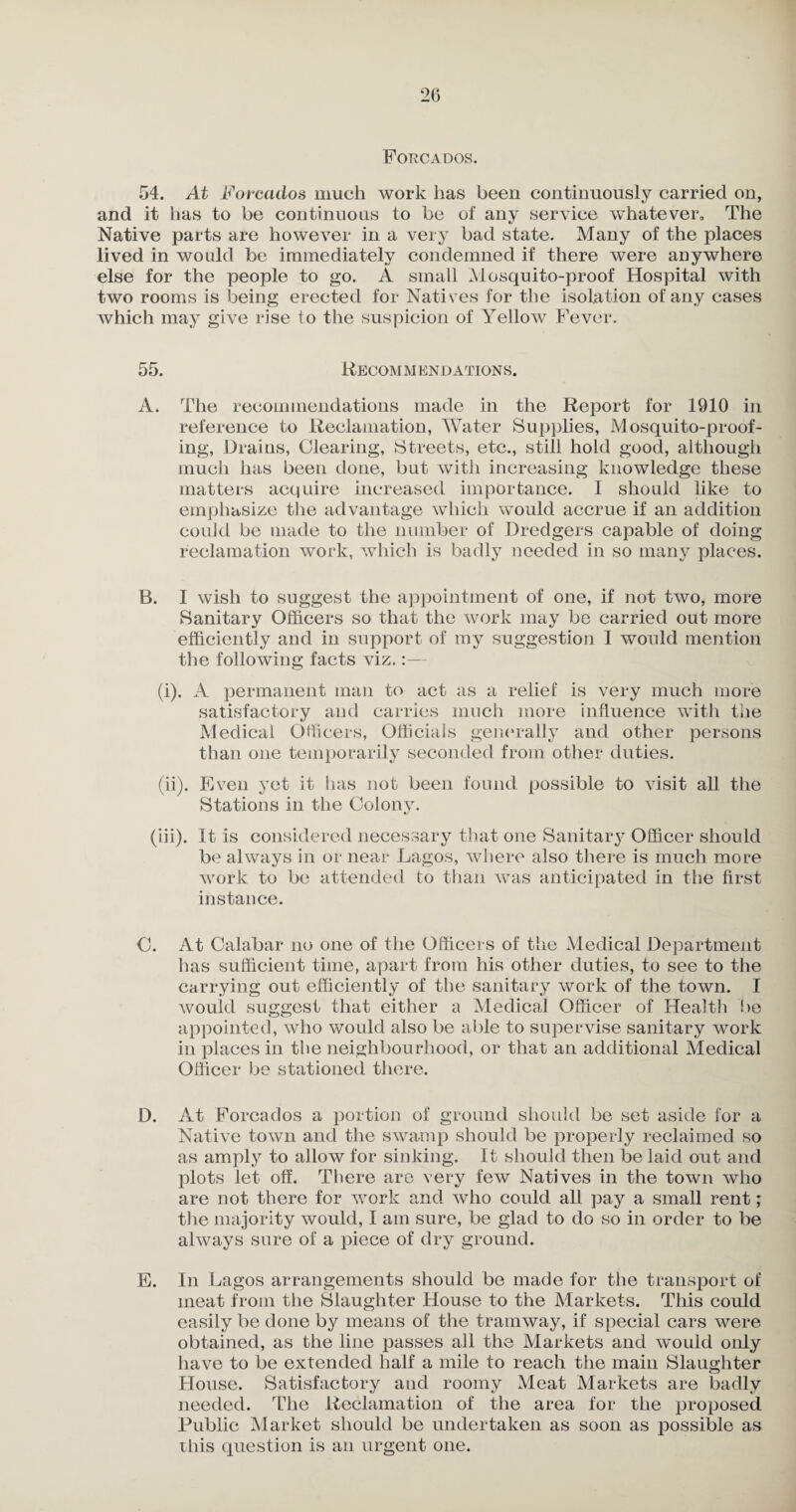 Forcados. 54. At Forcados much work has been continuously carried on, and it has to be continuous to be of any service whatever. The Native parts are however in a very bad state. Many of the places lived in would be immediately condemned if there were anywhere else for the people to go. A small Mosquito-proof Hospital with two rooms is being erected for Natives for the isolation of any cases which may give rise to the suspicion of Yellow Fever. 55. Recommendations. A. The recommendations made in the Report for 1910 in reference to Reclamation, Water Supplies, Mosquito-proof¬ ing, Drains, Clearing, Streets, etc., still hold good, although much has been done, but with increasing knowledge these matters acquire increased importance. I should like to emphasize the advantage which would accrue if an addition could be made to the number of Dredgers capable of doing reclamation work, which is badly needed in so many places. B. I wish to suggest the appointment of one, if not two, more Sanitary Officers so that the work may be carried out more efficiently and in support of my suggestion I would mention the following facts viz.:— (i) . A permanent man to act as a relief is very much more satisfactory and carries much more influence with the Medical Officers, Officials generally and other persons than one temporarily seconded from other duties. (ii) . Even yet it has not been found possible to visit all the Stations in the Colony. (in). It is considered necessary that one Sanitary Officer should be always in or near Lagos, where also there is much more work to be attended to than was anticipated in the first instance. C. At Calabar no one of the Officers of the Medical Department has sufficient time, apart from his other duties, to see to the carrying out efficiently of the sanitary work of the town. I would suggest that either a Medical Officer of Health lie appointed, who would also be able to supervise sanitary work in places in the neighbourhood, or that an additional Medical Officer be stationed there. D. At Forcados a portion of ground should be set aside for a Native town and the swamp should be properly reclaimed so as amply to allow for sinking. It should then be laid out and plots let off. There are very few Natives in the town who are not there for work and who could all pay a small rent; the majority would, I am sure, be glad to do so in order to be always sure of a piece of dry ground. E. In Lagos arrangements should be made for the transport of meat from the Slaughter House to the Markets. This could easily be done by means of the tramway, if special cars were obtained, as the line passes all the Markets and would only have to be extended half a mile to reach the main Slaughter House. Satisfactory and roomy Meat Markets are badly needed. The Reclamation of the area for the proposed Public Market should be undertaken as soon as possible as this question is an urgent one.