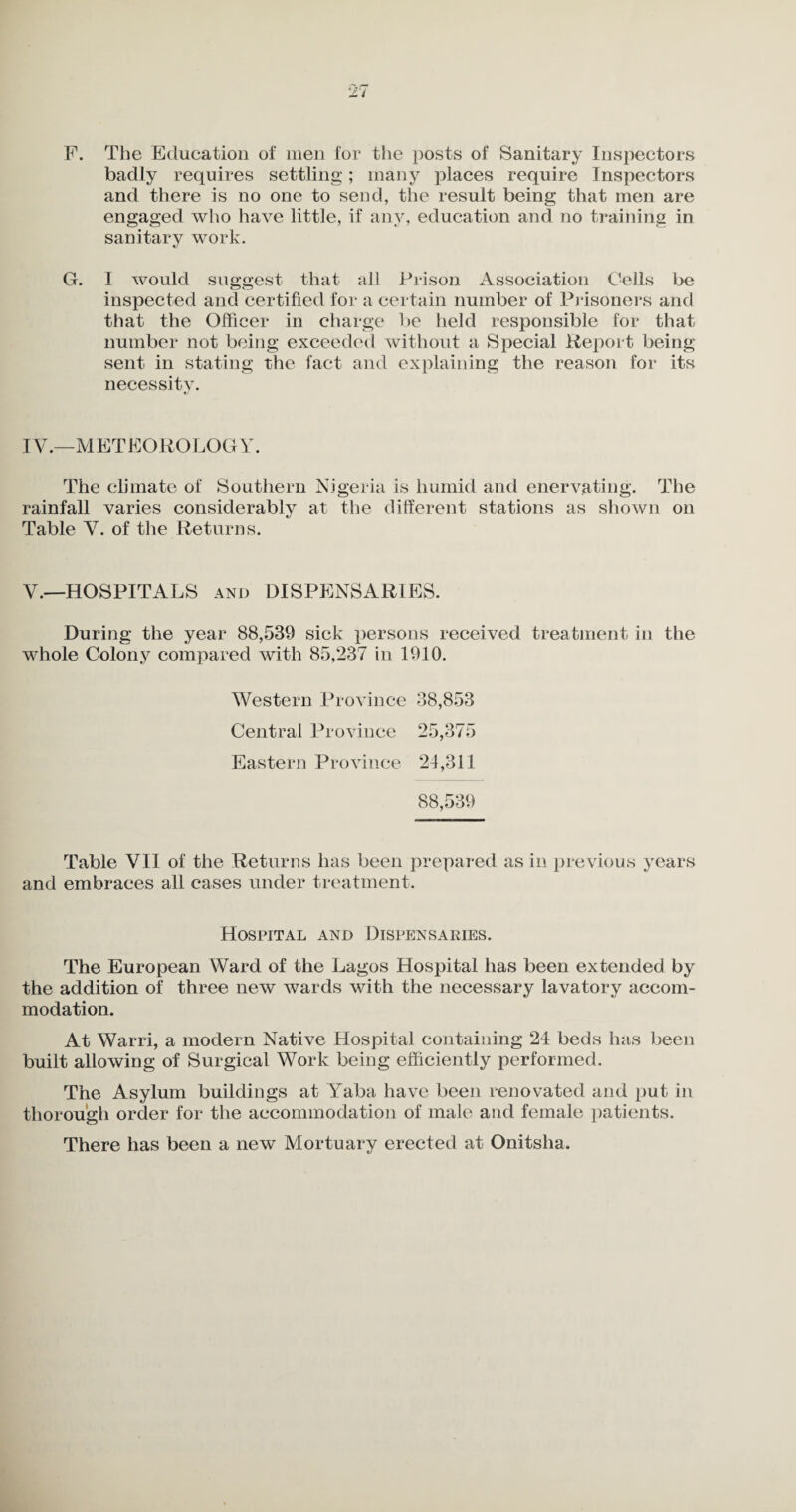 F. The Education of men for the posts of Sanitary Inspectors badly requires settling; many places require Inspectors and there is no one to send, the result being that men are engaged who have little, if any, education and no training in sanitary work. G. I would suggest that all Prison Association Cells be inspected and certified for a certain number of Prisoners and that the Officer in charge be held responsible for that number not being exceeded without a Special Report being sent in stating the fact and explaining the reason for its necessity. IV.—METEOROLOGY. The climate of Southern Nigeria is humid and enervating. The rainfall varies considerably at the different stations as shown on Table V. of the Returns. V.—HOSPITALS and DISPENSARIES. During the year 88,539 sick persons received treatment in the whole Colony compared with 85,237 in 1910. Western Province 38,853 Central Province 25,375 Eastern Province 24,311 88,539 Table VII of the Returns has been prepared as in previous years and embraces all cases under treatment. Hospital and Dispensaries. The European Ward of the Lagos Hospital has been extended by the addition of three new wards with the necessary lavatory accom¬ modation. At Warri, a modern Native Hospital containing 24 beds has been built allowing of Surgical Work being efficiently performed. The Asylum buildings at Yaba have been renovated and put in thorough order for the accommodation of male and female patients. There has been a new Mortuary erected at Onitslia.