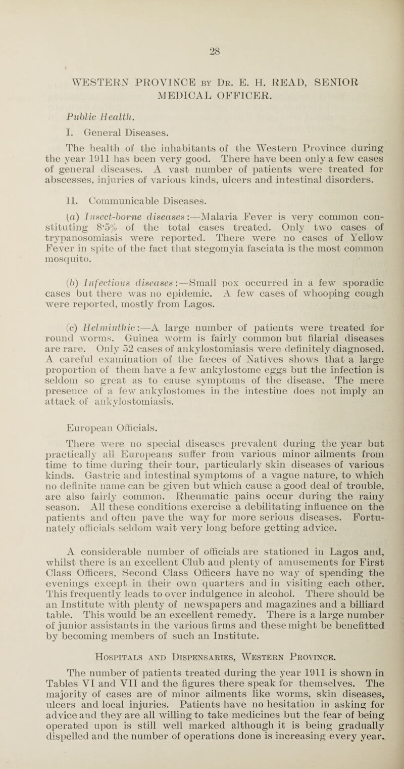 WESTERN PROVINCE by Dr. E. H. READ, SENIOR MEDICAL OFFICER, Public Health. I. General Diseases. The health of the inhabitants of the Western Province during the year 1911 has been very good. There have been only a few cases of general diseases. A vast number of patients were treated for abscesses, injuries of various kinds, ulcers and intestinal disorders. II. Communicable Diseases. (a) lusect-borne diseasesMalaria Fever is very common con¬ stituting 8*5% of the total cases treated. Only two cases of trypanosomiasis were reported. There were no cases of Yellow Fever in spite of the fact that stegomyia fasciata is the most common mosquito. ('b) Infectious diseases:—Small pox occurred in a few sporadic cases but there was no epidemic. A few cases of whooping cough were reported, mostly from Lagos. (c) Helminthic:—A large number of patients were treated for round worms. Guinea worm is fairly common but filarial diseases are rare. Only 52 eases of ankylostomiasis were definitely diagnosed. A careful examination of the faeces of Natives shows that a large proportion of them have a few ankylostome eggs but the infection is seldom so great as to cause symptoms of the disease. The mere presence of a few ankylostomes in the intestine does not imply an attack of ankylostomiasis. European Officials. There were no special diseases prevalent during the year but practically all Europeans suffer from various minor ailments from time to time during their tour, particularly skin diseases of various kinds. Gastric and intestinal symjffioms of a vague nature, to which no definite name can be given but which cause a good deal of trouble, are also fairly common. Rheumatic pains occur during the rainy season. All these conditions exercise a debilitating influence on the patients and often pave the way for more serious diseases. Fortu¬ nately officials seldom wait very long before getting advice. A considerable number of officials are stationed in Lagos and, whilst there is an excellent Club and plenty of amusements for First Class Officers, Second Class Officers have no way of spending the evenings except in their own quarters and in visiting each other. This frequently leads to over indulgence in alcohol. There should be an Institute with plenty of newspapers and magazines and a billiard table. This would be an excellent remedy. There is a large number of junior assistants in the various firms and these might be benefitted by becoming members of such an Institute. Hospitals and Dispensaries, Western Province. The number of patients treated during the year 1911 is shown in Tables VI and VII and the figures there speak for themselves. The majority of cases are of minor ailments like worms, skin diseases, ulcers and local injuries. Patients have no hesitation in asking for advice and they are all willing to take medicines but the tear of being operated upon is still well marked although it is being gradually dispelled and the number of operations done is increasing every year.