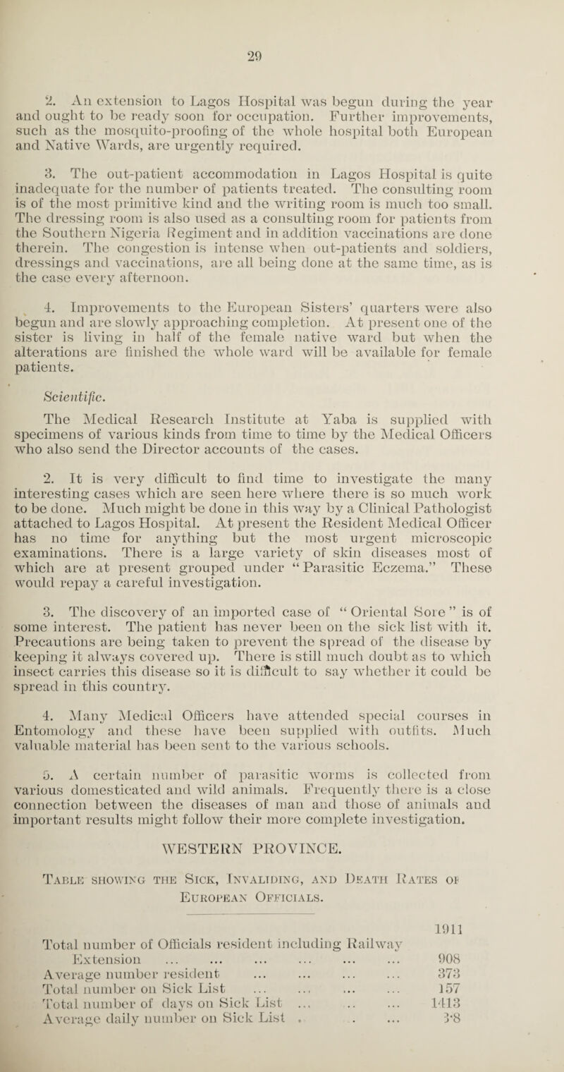 2. An extension to Lagos Hospital was begun during the year and ought to be ready soon for occupation. Further improvements, such as the mosquito-proofing of the whole hospital both European and Native Wards, are urgently required. 3. The out-patient accommodation in Lagos Hospital is quite inadequate for the number of patients treated. The consulting room is of the most primitive kind and the writing room is much too small. The dressing room is also used as a consulting room for patients from the Southern Nigeria Regiment and in addition vaccinations are done therein. The congestion is intense when out-patients and soldiers, dressings and vaccinations, are all being done at the same time, as is the case every afternoon. 4. Improvements to the European Sisters’ quarters were also begun and are slowly approaching completion. At present one of the sister is living in half of the female native ward but when the alterations are finished the whole ward will be available for female patients. Scientific. The Medical Research Institute at Yaba is supplied with specimens of various kinds from time to time by the Medical Officers who also send the Director accounts of the cases. 2. It is very difficult to find time to investigate the many interesting cases which are seen here where there is so much work to be done. Much might be done in this way by a Clinical Pathologist attached to Lagos Hospital. At present the Resident Medical Officer has no time for anything but the most urgent microscopic examinations. There is a large variety of skin diseases most of which are at present grouped under “ Parasitic Eczema.” These would repay a careful investigation. 3. The discovery of an imported case of “ Oriental 8ore ” is of some interest. The patient has never been on the sick list with it. Precautions are being taken to prevent the spread of the disease by keeping it always covered up. There is still much doubt as to which insect carries this disease so it is difficult to say whether it could be spread in this country. 4. Many Medical Officers have attended special courses in Entomology and these have been supplied with outfits. Much valuable material has been sent to the various schools. fi. A certain number of parasitic worms is collected from various domesticated and wild animals. Frequently there is a close connection between the diseases of man and those of animals and important results might follow their more complete investigation. WESTERN PROVINCE. Table showing the Sick, Invaliding, and Death Rates ot European Officials. 1911 Total number of Officials resident including Railway Extension ... ... ... ... ... ... 908 Average number resident ... ... ... ... 373 Total number on Sick List ... ... ... ... 157 Total number of days on Sick List ... .. ... 1413 Average daily number on Sick List ♦ . ... 3*8