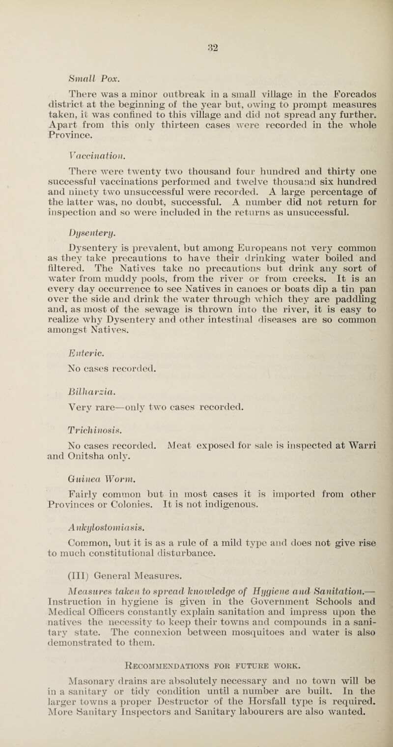&mal l Pox. There was a minor outbreak in a small village in the Forcados district at the beginning of the year but, owing to prompt measures taken, it was confined to this village and did not spread any further. Apart from this only thirteen cases were recorded in the whole Province. Vaccination. There were twenty two thousand four hundred and thirty one successful vaccinations performed and twelve thousand six hundred and ninety two unsuccessful were recorded. A large percentage of the latter was, no doubt, successful. A number did not return for inspection and so were included in the returns as unsuccessful. Dysentery. Dysentery is prevalent, but among Europeans not very common as they take precautions to have their drinking water boiled and filtered. The Natives take no precautions but drink any sort of water from muddy pools, from the river or from creeks. It is an every day occurrence to see Natives in canoes or boats dip a tin pan over the side and drink the water through which they are paddling and, as most of the sewage is thrown into the river, it is easy to realize why Dvsenterv and other intestinal diseases are so common amongst Natives. Enteric. No cases recorded. Bilharzia. Very rare—only two cases recorded. Trichinosis. No cases recorded. Meat exposed for sale is inspected at Warri and Onitsha only. Guinea Worm. Fairly common but in most cases it is imported from other Provinces or Colonies. It is not indigenous. Ankylostomiasis. Common, but it is as a rule of a mild type and does not give rise to much constitutional disturbance. (Ill) General Measures. Measures taken to spread knowledge of Hygiene and Sanitation.— Instruction in hygiene is given in the Government Schools and Medical Officers constantly explain sanitation and impress upon the natives the necessity to keep their towns and compounds in a sani¬ tary state. The connexion between mosquitoes and water is also demonstrated to them. Recommendations for future work. Masonary drains are absolutely necessary and no town will be in a sanitary or tidy condition until a number are built. In the larger towns a proper Destructor of the Horsfall type is required. More Sanitary Inspectors and Sanitary labourers are also wanted.
