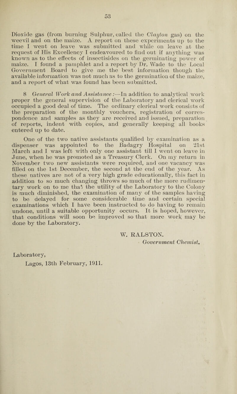Dioxide gas (from burning Sulphur, called the Clayton gas) on the weevil and on the maize. A report on these experiments up to the time I went on leave was submitted and while on leave at the request of His Excellency I endeavoured to find out if anything was known as to the effects of insectisides on the germinating power of maize. I found a pamphlet and a report by Dr. Wade to the Local Government Board to give me the best information though the available information was not much as to the germination of the maize, and a report of what was found has been submitted. 8 General Work and Assistance :—In addition to analytical work proper the general supervision of the Laboratory and clerical work occupied a good deal of time. The ordinary clerical work consists of the preparation of the monthly vouchers, registration of corres¬ pondence and samples as they are received and issued, preparation of reports, indent with copies, and generally keeping all books entered up to date. One of the two native assistants qualified by examination as a dispenser was appointed to the Badagry Hospital on 21st March and I was left with only one assistant till I went on leave in June, when he was promoted as a Treasury Clerk. On my return in November two new assistants were required, and one vacancy was filled on the 1st December, the second at the end of the year. As these natives are not of a very high grade educationally, this fact in addition to so much changing throws so much of the more rudimen¬ tary work on to me that the utility of the Laboratory to the Colony is much diminished, the examination of many of the samples having to be delayed for some considerable time and certain special examinations which I have been instructed to do having to remain undone, until a suitable opportunity occurs. It is hoped, however, that conditions will soon be improved so that more work may be done by the Laboratory. W. RALSTON. Government Chemist, Laboratory, Lagos, 13th February, 1911.