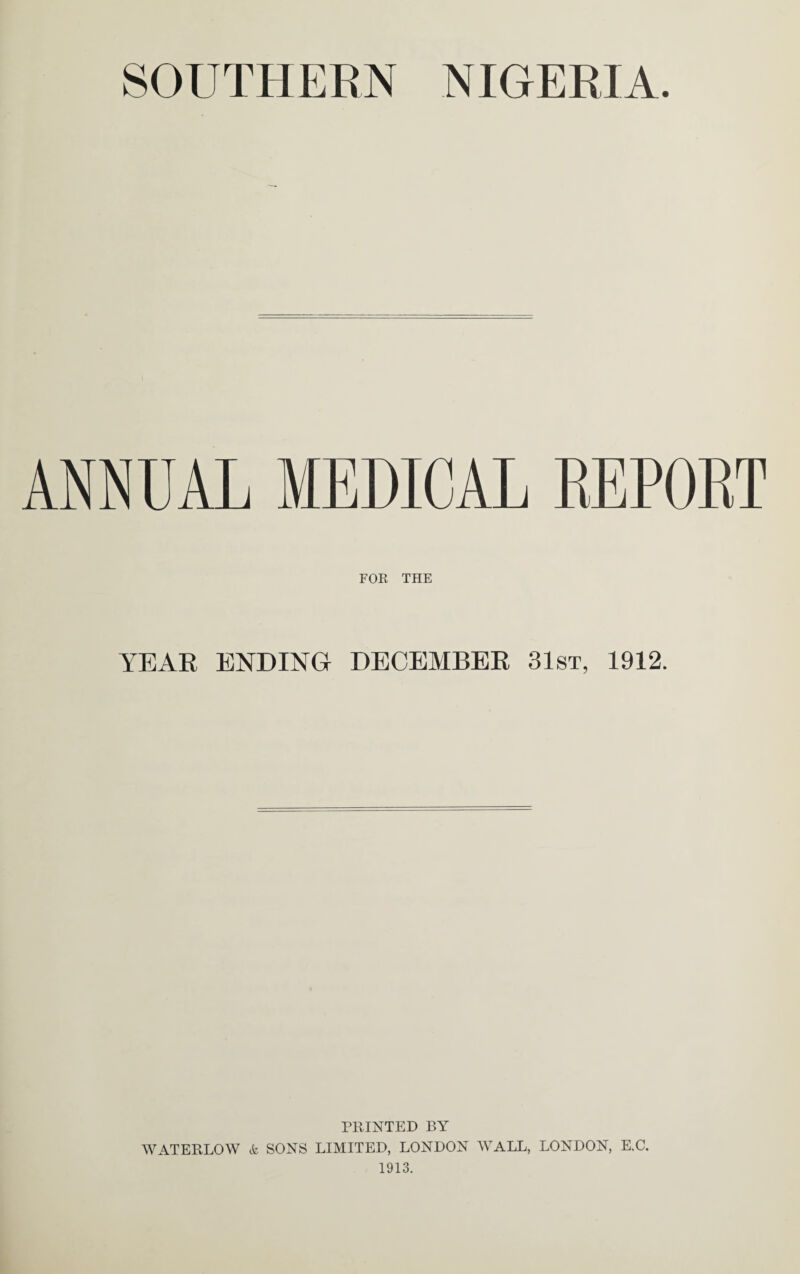 SOUTHEEN NIGERIA. ANNUAL MEDICAL REPOET FOK THE YEAR ENDING DECEMBER 31st, 1912. PRINTED BY WATERLOW & SONS LIMITED, LONDON WALL, LONDON, E.C. 1913.