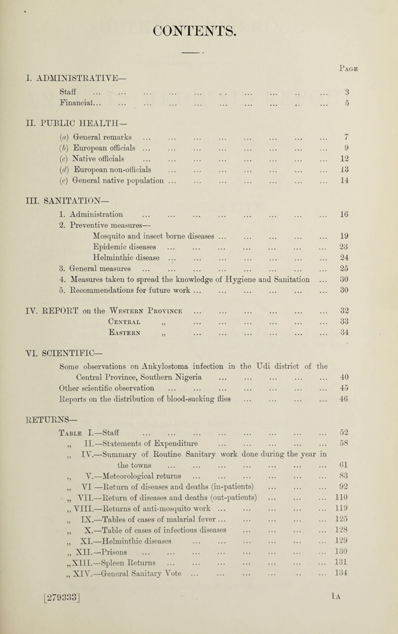 CONTENTS I. ADMINISTRATIVE— Staff Financial... II. PUBLIC HEALTH— (a) Ueneral remarks (b) Em-opean officials ... (c) Native officials (rf) European non-officials (e) General native population ... III. SANITATION— 1. Administration 2. Preventive measures— Mosquito and insect borne diseases ... Epidemic diseases Helminthic disease 3. General measures 4. Measures taken to spread the knowledge of Hygiene and Sanitation 5. Pecommendations for future work ... IV. EEPOET on the Western Province Central ,, Eastern Page 3 5 7 9 12 13 14 16 19 23 24 25 80 30 32 33 34 VI. SCIENTIFIC— Some observations on Ankylostoma infection in the Udi district of the Central Province, Southern Nigeria ... ... ... ... ... 40 Other scientific observation ... ... ... ... ... ... ... 45 Eeports on the distribution of blood-sucking flies ... ... ... ... 46 EETUENS— Table I.—Staff ... ... ... ... ... ... ... ... 52 „ II.—Statements of Expenditure ... ... ... ... ... 58 ,, IV.—Summary of Eoutine Sanitary work done diudng the year in the towns ... ... ... ... ... ... ... 61 ,, V.—Meteorological returns ... ... ... ... ... ... 83 ,, VI—Eeturn of diseases and deaths (in-patients) ... ... ... 92 „ VII.—Eeturn of diseases and deaths (out-patients) ... ... ... 110 ,, VIII.—Eeturns of anti-mosquito work ... ... ... ... ... 119 ,, IX.—Tables of cases of malarial fever ... ... ... ... ... 125 „ X.—Table of cases of infectious diseases ... ... ... ... 128 „ XI.—Helminthic diseases ... ... ... ... ... ... 129 „ XIL—Prisons .130 „XI1I.—Spleen Eeturns ... ... ... ... ... ... ... 131 ,, XIV.—General Sanitary Vote ... ... ... ... .. ... 134 [279338] Ia