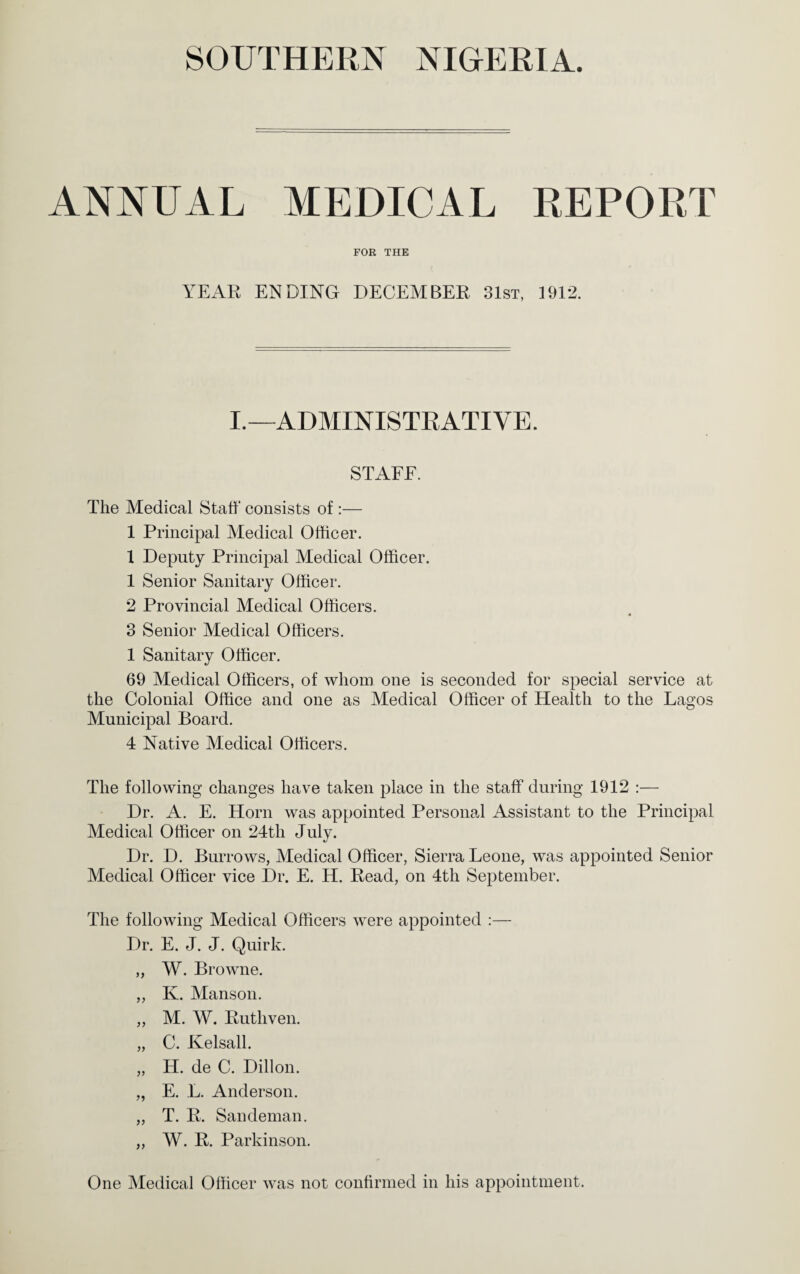 ANNUAL MEDICAL REPORT FOR THE YEAR ENDING DECEMBER 31st, 1912. I.—ADMINISTEATIVE. STAEE. The Medical Staff consists of :— 1 Principal Medical Officer. 1 Deputy Principal Medical Officer. 1 Senior Sanitary Officer. 2 Provincial Medical Officers. 3 Senior Medical Officers. 1 Sanitary Officer. 69 Medical Officers, of whom one is seconded for special service at the Colonial Office and one as Medical Officer of Health to the Lagos Municipal Board. 4 Native M^edical Officers. The following changes have taken place in the staff during 1912 :— Dr. A. E. Horn was appointed Personal Assistant to the Principal Medical Officer on 24th July. Dr. D. Burrows, Medical Officer, Sierra Leone, was appointed Senior Medical Officer vice Dr. E. H. Read, on 4th September. The following Medical Officers were appointed :— Dr. E. J. J. Quirk. „ W. Browne. „ K. Manson. ,, M. W. Ruthven. „ C. Kelsall. „ H. de C. Dillon. „ E. L. Anderson. „ T. R. Sandeman. „ W. R. Parkinson. One Medical Officer was not confirmed in his appointment.