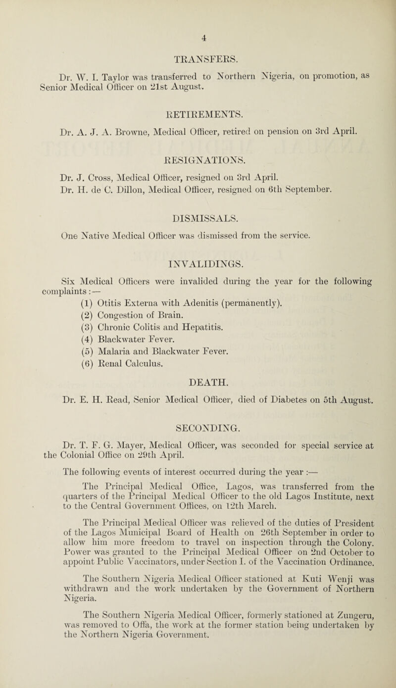 TEANSFEKS. Dr. W. I. Taylor was transferred to Northern Nigeria, on promotion, as Senior Medical Officer on ‘21st August. EETIEEMENTS. Dr. A. J. A. Browne, Medical Officer, retired on pension on 3rd April. EESIONATIONS. Dr. J. Cross, Medical Officer, resigned on 3rd April. Dr. H. de C. Dillon, Medical Officer, resigned on 6tli September. DISMISSALS. One Native Medical Officer was dismissed from the service. INVALIDINGS. Six Medical Officers were invalided during the year for the following complaints: — (1) Otitis Externa with Adenitis (permanently). (2) Congestion of Brain. (3) Chronic Colitis and Hepatitis. (4) Blackwater Fever. (5) Malaria and Blackwater Fever. (6) Eeual Calculus. DEATH. Dr. E. H. Eead, Senior Medical Officer, died of Diabetes on 5th August. SECONDING. Dr. T. F. G. Mayer, Medical Officer, was seconded for special service at the Colonial Office on 29th April. The following events of interest occurred during the year ;— The Principal Medical Office, Lagos, was transferred from the quarters of the Principal Medical Officer to the old Lagos Institute, next to the Central Government Offices, on l2th March. The Principal Medical Officer was relieved of the duties of President of the Lagos Municipal Board of Health on 26th September in order to allow him more freedom to travel on inspection through the Colony. Power was granted to the Principal Medical Officer on 2nd October to appoint Public Vaccinators, under Section I. of the Vaccination Ordinance. The Southern Nigeria Medical Officer stationed at Kuti Wenji was withdrawn and the work undertaken by the Government of Northern Nifi^eria. The Southern Nigeria Medical Officer, formerly stationed at Zungeru, was removed to OfFa, the work at the former station being undertaken by the Northern Nigeria Government.