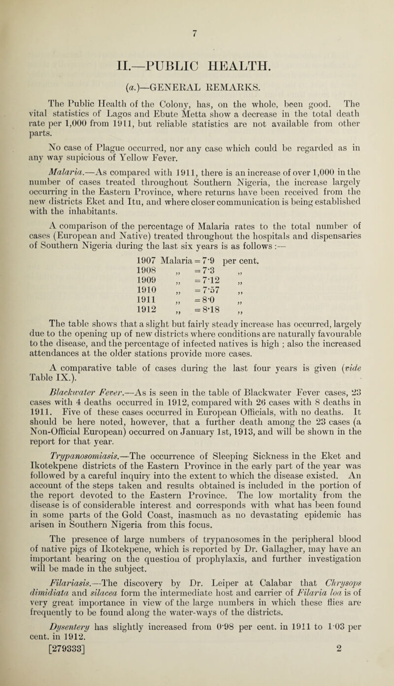 II.—PUBLIC HEALTH. («.)—(>ENEKAL kemarks. The Public Health of the Colony, has, on the whole, been good. The vital statistics of Lagos and Ebute Metta show a decrease in the total death rate per 1,000 from 1911, but reliable statistics are not available from other parts. No case of Plague occurred, nor any case which could be regarded as in any way supicious of Yellow Fever. Malaria.—As compared with 1911, there is an increase of over 1,000 in the number of cases treated throughout Southern Nigeria, the increase largely occurring in the Eastern Province, where returns have been received from the new districts Eket and Itu, and where closer communication is being established with the inhabitants. A comparison of the percentage of Malaria rates to the total number of cases (European and Native) treated throughout the hospitals and dispensaries of Southern Nigeria during the last six years is as follows:— 1907 Malaria = 7’9 percent. 1908 „ =7-3 1909 „ =7T2 1910 „ =7-57 1911 „ =8-0 1912 „ =8T8 The table shows that a slight but fairly steady increase has occurred, largely due to the opening up of new districts where conditions are naturally favourable to the disease, and the percentage of infected natives is high ; also the increased attendances at the older stations provide more cases. A comparative table of cases during the last four years is given {ride Table IX.). Blackwater Fever.—As is seen in the table of Blackwater Fever cases, 23 cases with 4 deaths occurred in 1912, compared with 20 cases with 8 deaths in 1911. Five of these cases occurred in European Officials, with no deaths. It should be here noted, however, that a further death among the 23 cases (a Non-Official European) occurred on January 1st, 1913, and will be shown in the report for that year. Trypanosomiasis.—The occurrence of Sleeping Sickness in the Eket and Ikotekpene districts of the Eastern Province in the early part of the year was followed by a careful inquiry into the extent to which the disease existed. An account of the steps taken and results obtained is included in the portion of the report devoted to the Eastern Province. The low mortality from the disease is of considerable interest and corresponds with what has been found in some parts of the Gold Coast, inasmuch as no devastating epidemic has arisen in Southern Nigeria from this focus. The presence of large numbers of trypanosomes in the peripheral blood of native pigs of Ikotekj)ene, which is reported by Dr. Gallagher, may have an important bearing on the question of prophylaxis, and further investigation will be made in the subject. Filariasis.—The discovery by Dr. Leiper at Calabar that Chrysops dimidiata and silacea form the intermediate host and carrier of Filaria loa is of very great importance in view of the large numbers in which these flies are frequently to be found along the water-ways of the districts. Dysentery has slightly increased from 0’98 per cent, in 1911 to 103 per cent, in 1912. [279333] 2