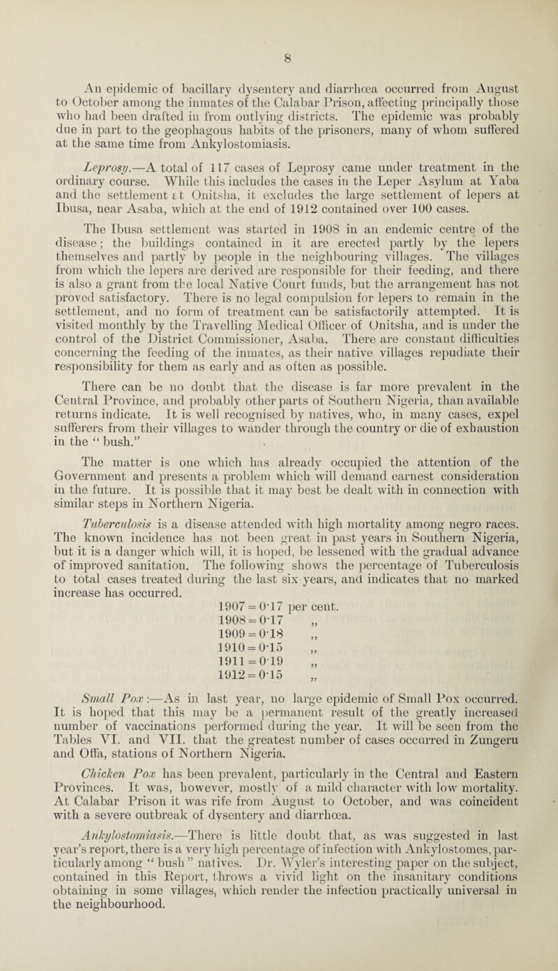 An epidemic of bacillary dysentery and diarrhoea occurred from August to October among the inmates of the Calabar Ih-ison, affecting principally those who had been drafted in from outlying districts. The epidemic was probably due in part to the geophagous habits of the prisoners, many of whom suffered at the same time from Ankylostomiasis, Leprosy.—A total of 117 cases of Leprosy came under treatment in the ordinary course. While this includes the cases in the Leper Asylum at Yaba and the settlement £t Onitsha, it excludes the large settlement of lejDers at Ibusa, near Asaba, which at the end of 1912 contained over 100 cases. The Ibusa settlement was started in 1908 in an endemic centre of the disease; the buildings contained in it are erected partly by the lepers themselves and partly by people in the neighbouring villages. The villages from which the lepers are derived are responsible for their feeding, and there is also a grant from the local Native Court funds, but the arrangement has not proved satisfactory. There is no legal compulsion for lepers to remain in the settlement, and no form of treatment can be satisfactorily attempted. It is visited monthly by the Travelling Medical Officer of (,)nitsha, and is under the control of the District Commissioner, Asaba. There are constant difficulties concerning the feeding of the inmates, as their native villages repudiate their responsibility for them as early and as often as possible. There can be no doubt that the disease is far more prevalent in the Central Province, and probably other parts of Southern Nigeria, than available returns indicate. It is well recognised by natives, who, in many cases, expel sufferers from their villages to wander through the country or die of exhaustion in the “ bush.” The matter is one which has already occupied the attention of the Government and presents a problem which will demand earnest consideration in the future. It is possible that it may best be dealt with in connection with similar steps in Northern Nigeria. Tuberculosis is a disease attended with high mortality among negro races. The known incidence has not been great in past years in Southern Nigeria, but it is a danger which will, it is hoped, be lessened with the gradual advance of improved sanitation. The following shows the percentage of Tuberculosis to total cases treated during the last six years, and indicates that no marked increase has occurred. 1907 = 0T7 per cent. 1908 = 017 1909 = 0 18 1910 = 015 1911 = 0 19 1912 = 0-15 Small Pox ;—As in last year, no large epidemic of Small Pox occurred. It is hoped that this may be a })ermanent result of the greatly increased number of vaccinations performed during the year. It will be seen from the Tables VI. and YII. that the greatest number of cases occurred in Zungeru and Offa, stations of Northern Nigeria. Chicken Pox has been prevalent, particularly in the Central and Eastern Provinces. It was, however, mostly of a mild character with low mortality. At Calabar Prison it was rife from August to October, and was coincident with a severe outbreak of dysentery and diarrhoea. Ankylostomiasis.—There is little doubt that, as was suggested in last year’s report, there is a very high percentage of infection with Ankylostomes, par¬ ticularly among “ bush” natives. Dr. Wyler’s interesting paper on the subject, contained in this Report, throws a vivid light on the insanitary conditions obtaining in some villages, which render the infection practically universal in the neighbourhood.