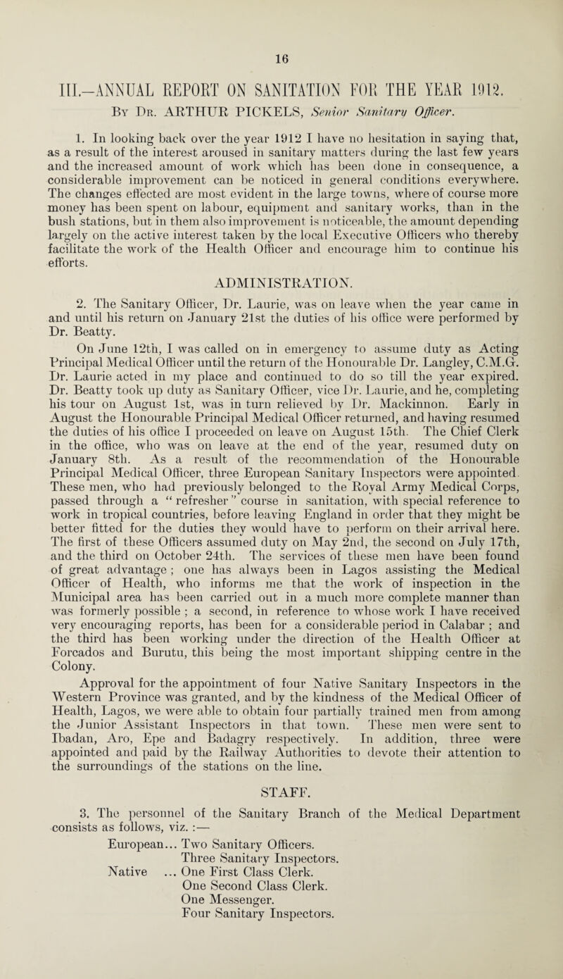IlL-ANNUAL REPORT ON SANITATION FOR THE YEAR H)I2. By Dr. ABTHUR PICKELS, Senior Sanitary Offi,Ger. 1. In looking back over the year 1912 I have no hesitation in saying that, as a result of the interest aroused in sanitary matters during the last few years and the increased amount of work which has been done in consequence, a considerable improvement can be noticed in general conditions everywhere. The changes effected are most evident in the large towns, where of course more money has been spent on labour, equipment and sanitary works, than in the bush stations, but in them also improvement is noticeable, the amount depending largely on the active interest taken by the local Executive Officers who thereby facilitate the work of the Health Officer and encourage him to continue his efforts. ADMINISTRATION. 2. The Sanitary Officer, Dr. Laurie, was on leave when the year came in and until his return on January 21st the duties of his office were performed by Dr. Beatty. On June 12th, I was called on in emergency to assume duty as Acting Principal Medical Officer until the return of the Honourable Dr. Langley, C.M.Gr. Dr. Laurie acted in my place and continued to do so till the year expired. Dr. Beatty took up duty as Sanitary Officer, vice Dr. Laurie, and he, completing his tour on August 1st, was in turn relieved by Dr. Mackinnon. Early in August the Honourable Principal Medical Officer returned, and having resumed the duties of his office I proceeded on leave on August 15th. The Chief Clerk in the office, who was on leave at the end of the year, resumed duty on January 8th. As a result of the recommendation of the Honourable Principal Medical Officer, three European Sanitary Inspectors were appointed. These men, who had previously belonged to the Royal Army Medical Corps, passed through a “ refresher ” course in sanitation, with special reference to work in tropical countries, before leaving England in order that they might be better fitted for the duties they would have to perform on their arrival here. The first of these Officers assumed duty on May 2nd, the second on July 17th, and the third on October 24th. The services of these men have been found of great advantage ; one has always been in Lagos assisting the Medical Officer of Health, who informs me that the work of inspection in the Municipal area has been carried out in a much more complete manner than was formerly possible ; a second, in reference to whose work I have received very encouraging reports, has been for a considerable period in Calabar ; and the third has been working under the direction of the Health Officer at Forcados and Burutu, this being the most important shipping centre in the Colony. Approval for the appointment of four Native Sanitary Inspectors in the Western Province was granted, and by the kindness of the Medical Officer of Health, Lagos, we were able to obtain four partially trained men from among the Junior Assistant Inspectors in that town. These men were sent to Ibadan, Aro, Epe and Badagry respectively. In addition, three were appointed and paid by the Railway Authorities to devote their attention to the surroundings of the stations on the line. STAFF. 3. The personnel of the Sanitary Branch of the Medical Department consists as follows, viz. :— European... Two Sanitary Officers. Three Sanitary Inspectors. Native ... One First Class Clerk. One Second Class Clerk. One Messenger. Four Sanitary Inspectors.