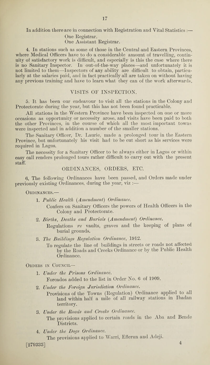 Ill addition there are in connection with Registration and Vital Statistics :— One Registrar. One Assistant Registrar. 4. In stations such as some of those in the Central and Eastern Provinces, where Medical Officers have to do a considerable amount of travelling, contin¬ uity of satisfactory work is difficult, and especially is this the case where there is no Sanitary Inspector. In out-of-the-way places—and unfortunately it is not limited to them—^Inspectors of any ability are difficult to obtain, particu¬ larly at the salaries paid, and in fact practically all are taken on without having any previous training and have to learn what they can of the work afterwards. VISITS OF INSPECTION. 5. It has been our endeavour to visit all the stations in the Colony and Protectorate during the year, but this has not been found practicable. All stations in the Western Province have been inspected on one or more occasions as opportunity or necessity arose, and visits have been paid to both the other Provinces, in the course of which all the most important towns were inspected and in addition a number of the smaller stations. The Sanitary Officer, Dr. Laurie, made a prolonged tour in the Eastern Province, but unfortunatelv his visit had to be cut short as his services were required in Lagos. The necessity for a Sanitary Officer to be always either in Lagos or within easy call renders prolonged tours rather difficult to carry out with the present staff. ORDINANCES, ORDERS, ETC. 6. The following Ordinances have been passed, and Orders made under previously existing Ordinances, during the year, viz :— Ordinances.— 1. Public Health {Amendment) Ordinance. Confers on Sanitary Officers the powers of Health Officers in the Colony and Protectorate. 2. Births, Deaths and Burials {Amendment) Ordinance. Regulations re vaults, graves and the keeping of plans of burial grounds. 3. The Buildings Regulation Ordinance, 1912. To regulate the line of buildings in streets or roads not affected by the Roads and Creeks Ordinance or by the Public Health Ordinance. Orders in Council— 1. Under the Prisons Ordinance. Eorcados added to the list in Order No. 6 of 1909. 2. Under the Foreign Jurisdiction Ordinance. Provisions of the Towns (Regulation) Ordinance applied to all land within half a mile of all railway stations in Ibadan territory. 3. Under the Roads and Creeks Ordinance. The provisions applied to certain roads in the Aba and Bende Districts. 4. Under the Dogs Ordinance. The provisions applied to V arri, Efferun and Adeji. [279333] 4