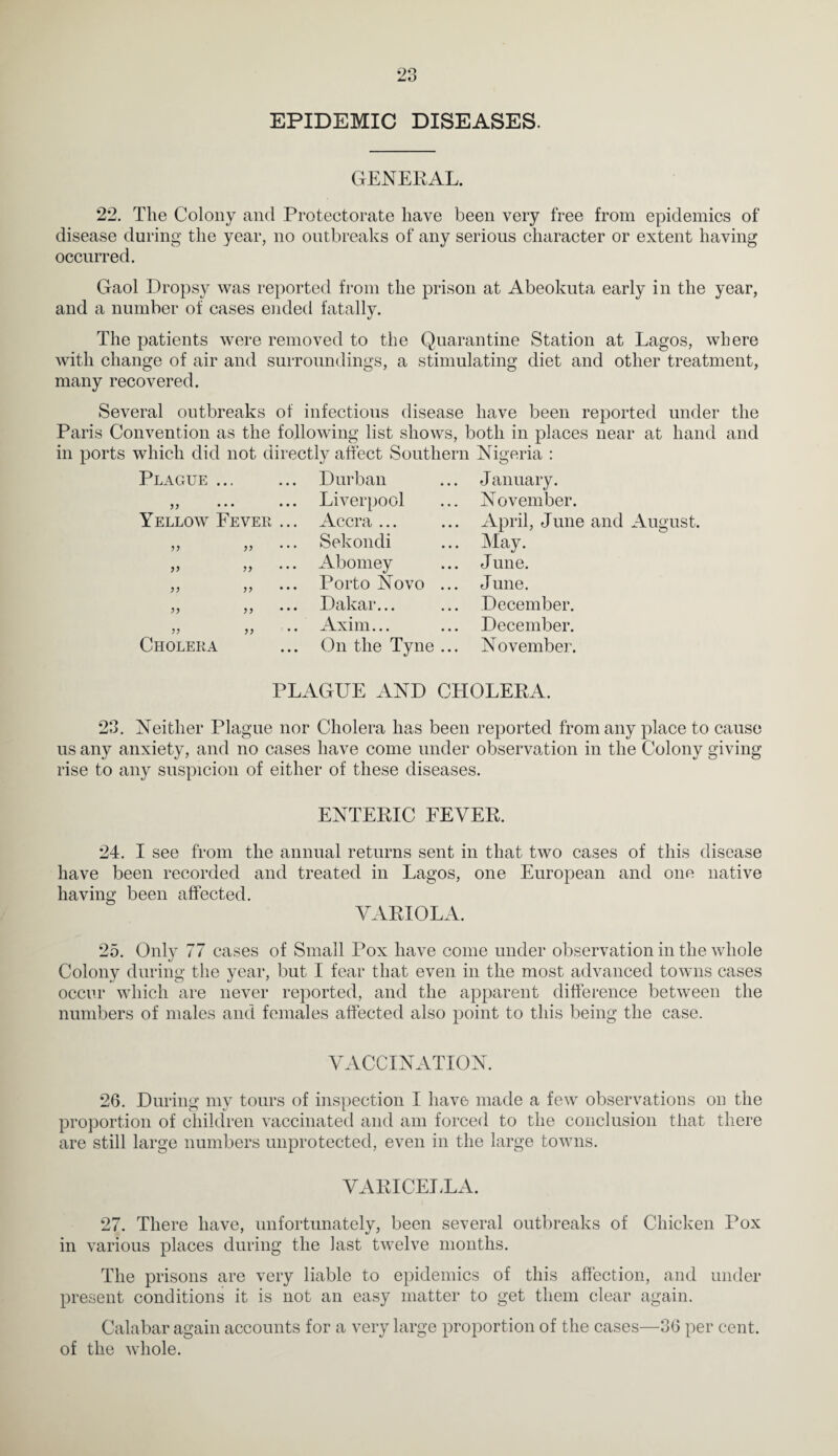 EPIDEMIC DISEASES. GENERAL. 22. The Colony and Protectorate have been very free from epidemics of disease during the year, no outbreaks of any serious character or extent having occurred. Gaol Dropsy was reported from the prison at Abeokuta early in the year, and a number of cases ended fatally. The patients were removed to the Quarantine Station at Lagos, where with change of air and surroundings, a stimulating diet and other treatment, many recovered. Several outbreaks of infectious disease have been reported under the Paris Convention as the following list shows, both in places near at hand and in ports which did not dii Plague Yellow Fever ectly affect Southern Nigeria : Durban ... January. Liverpool Accra ... November. April, June and August. yy yy yy yy yy yy Cholera Sekondi Abomey Porto Novo Dakar... Axim... On the Tyne May. June. June. December. December. November. PLAGUE AND CHOLERA. 23. Neither Plague nor Cholera has been reported from any place to cause us any anxiety, and no cases have come under observation in the Colony giving rise to any suspicion of either of these diseases. ENTERIC FEVER. 24. I see from the annual returns sent in that two cases of this disease have been recorded and treated in Lagos, one European and one native having been affected. VARIOLA. 25. Only 77 cases of Small Pox have come under observation in the whole Colony during the year, but I fear that even in the most advanced towns cases occur which are never reported, and the apparent difference between the numbers of males and females affected also point to this being the case. VACCINATION. 26. During my tours of inspection I have made a few observations on the proportion of children vaccinated and am forced to the conclusion that there are still large numbers unprotected, even in the large towns. VARICEIUA. 27. There have, unfortunately, been several outbreaks of Chicken Pox in various places during the last twelve months. The prisons are very liable to epidemics of this affection, and under present conditions it is not an easy matter to get them clear again. Calabar again accounts for a very large proportion of the cases—36 per cent, of the whole.