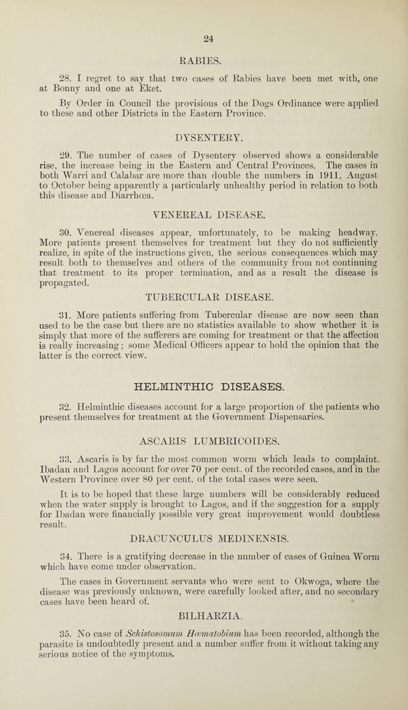 E ABIES. 28. I regret to say that two cases of Eabies have been met with, one at Bonnv and one at Eket. xl By Order in Council the provisions of the Dogs Ordinance were applied to these and other Districts in the Eastern Province. DYSENTERY. 29. The number of cases of Dysentery observed shows a considerable rise, the increase being in the Eastern and Central Provinces. The cases in both Warri and Calabar are more than double the numbers in 1911, August to October being apparently a particularly unhealthy period in relation to both this disease and Diarrhoea. VENEREAL DISEASE. 30. Venereal diseases appear, unfortunately, to be making headway. More patients present themselves for treatment but they do not sufficiently realize, in spite of the instructions given, the serious consequences which may result both to themselves and others of the community from not continuing that treatment to its proper termination, and as a result the disease is propagated. TUBERCULAR DISEASE. 81. More patients suffering from Tubercular disease are now seen than used to be the case but there are no statistics available to show whether it is simply that more of the sufferers are coming for treatment or that the affection is really increasing; some Medical Officers appear to hold the opinion that the latter is the correct view. HELMINTHIC DISEASES. 32. Helminthic diseases account for a large proportion of the patients who present themselves for treatment at the Grovernment Dispensaries. ASCARIS LUMBRICOIDES. 33. Ascaris is by far the most common worm which leads to complaint. Ibadan and Lagos account for over 70 per cent, of the recorded cases, and in the Western Province over 80 per cent, of the total cases were seen. It is to be hoped that these large numbers will be considerably reduced when the water supply is brought to Lagos, and if the suggestion for a supply for Ibadan were financially possible very great improvement would doubtless result. DRACUNCULUS MEDINENSIS. 34. There is a gratifying decrease in the number of cases of Guinea Worm which have come under observation. The cases in Government servants who w^ere sent to Okwoga, wdiere the disease was previously unknown, were carefully looked after, and no secondary cases have been heard of. BILHARZIA. 35. No case of Schistosomum Hannatobimn has been recorded, although the parasite is undoubtedly present and a number suffer from it without taking any serious notice of the symptoms.