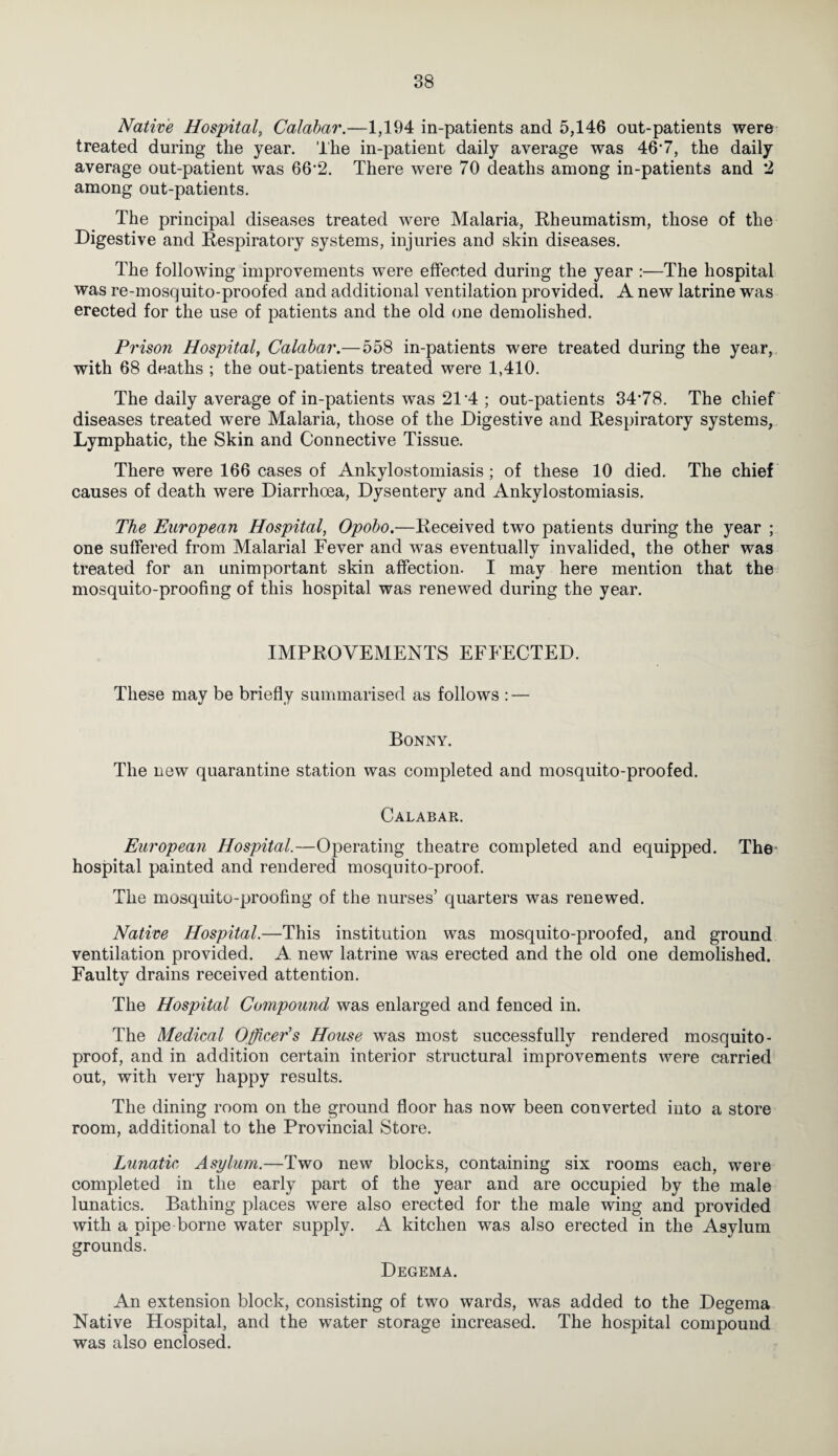 Native Hospital, Calabar.—1,194 in-patients and 5,146 out-patients were- treated during the year. The in-patient daily average was 467, the daily average out-patient was 66'2. There were 70 deaths among in-patients and *2 among out-patients. The principal diseases treated were Malaria, Rheumatism, those of the Digestive and Respiratory systems, injuries and skin diseases. The following improvements were effected during the year :—The hospital was re-mosquito-proofed and additional ventilation provided. A new latrine was erected for the use of patients and the old one demolished. Prison Hospital, Calabar.—558 in-patients were treated during the year, with 68 deaths ; the out-patients treated were 1,410. The daily average of in-patients was 21’4 ; out-patients 34*78. The chief diseases treated were Malaria, those of the Digestive and Respiratory systems, Lymphatic, the Skin and Connective Tissue. There were 166 cases of Ankylostomiasis; of these 10 died. The chief causes of death were Diarrhoea, Dysentery and Ankylostomiasis. The European Hospital, Opobo.—Received two patients during the year ; one suffered from Malarial Fever and was eventually invalided, the other was treated for an unimportant skin affection. I may here mention that the mosquito-proofing of this hospital was renewed during the year. IMPROVEMENTS EFFECTED. These may be briefly summarised as follows : — Bonny. The new quarantine station was completed and mosquito-proofed. Calabar. European Hospital.—Operating theatre completed and equipped. The hospital painted and rendered mosquito-proof. The mosquito-proofing of the nurses’ quarters was renewed. Native Hospital.—This institution was mosquito-proofed, and ground ventilation provided. A new latrine was erected and the old one demolished. Faulty drains received attention. The Hospital Compound was enlarged and fenced in. The Medical Officers House was most successfully rendered mosquito- proof, and in addition certain interior structural improvements were carried out, with very happy results. The dining room on the ground floor has now been converted into a store room, additional to the Provincial Store. Lunatic, Asylum.—Two new blocks, containing six rooms each, were completed in the early part of the year and are occupied by the male lunatics. Bathing places were also erected for the male wing and provided with a pipe borne water supply. A kitchen was also erected in the Asylum grounds. Degema. An extension block, consisting of two wards, was added to the Degema Native Hospital, and the water storage increased. The hospital compound was also enclosed.