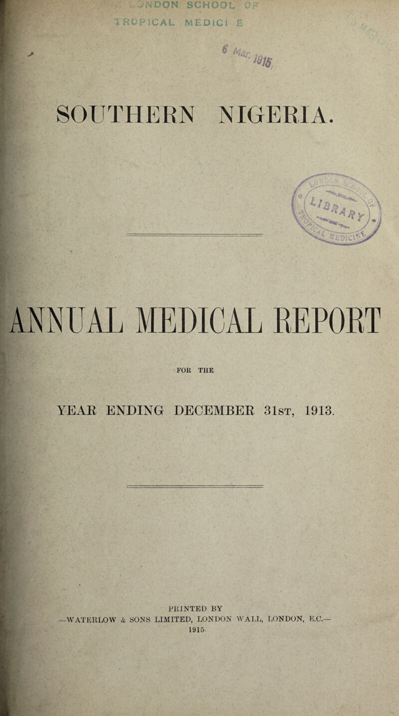 . . jNDON school of TROPICAL MEDICI £ e t. ‘ar. ; m SOUTHERN NIGERIA. ANNUAL MEDICAL REPORT FOR THE YEAR ENDING DECEMBER 31st, 1913. PRINTED BY WATERLOW & SONS LIMITED, LONDON WALL, LONDON, E.C.— 1915