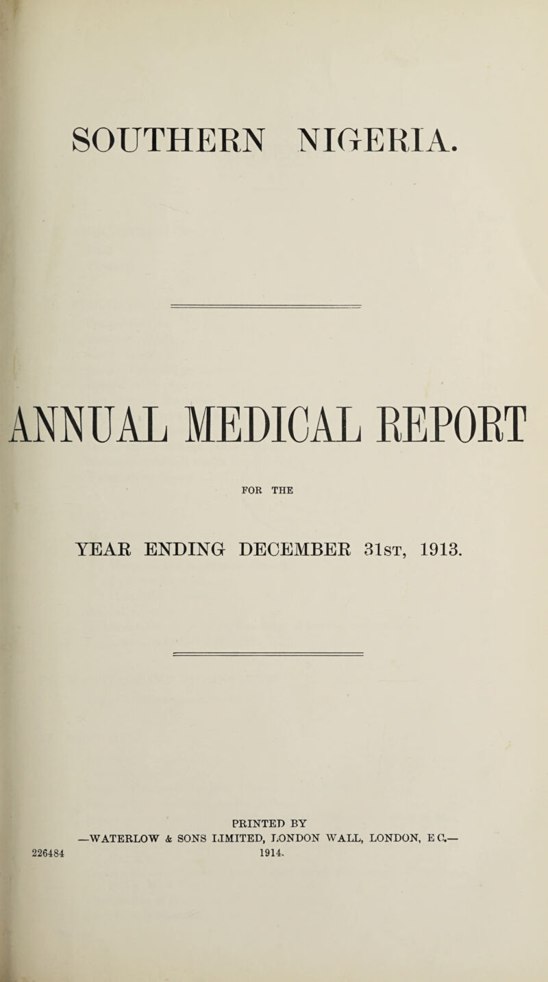 SOUTHERN NIGERIA ANNUAL MEDICAL REPORT FOR THE YEAR ENDING DECEMBER 31st, 1913. PRINTED BY —WATERLOW & SONS IJMITED, LONDON WALL, LONDON, EC.— 1914. 226484