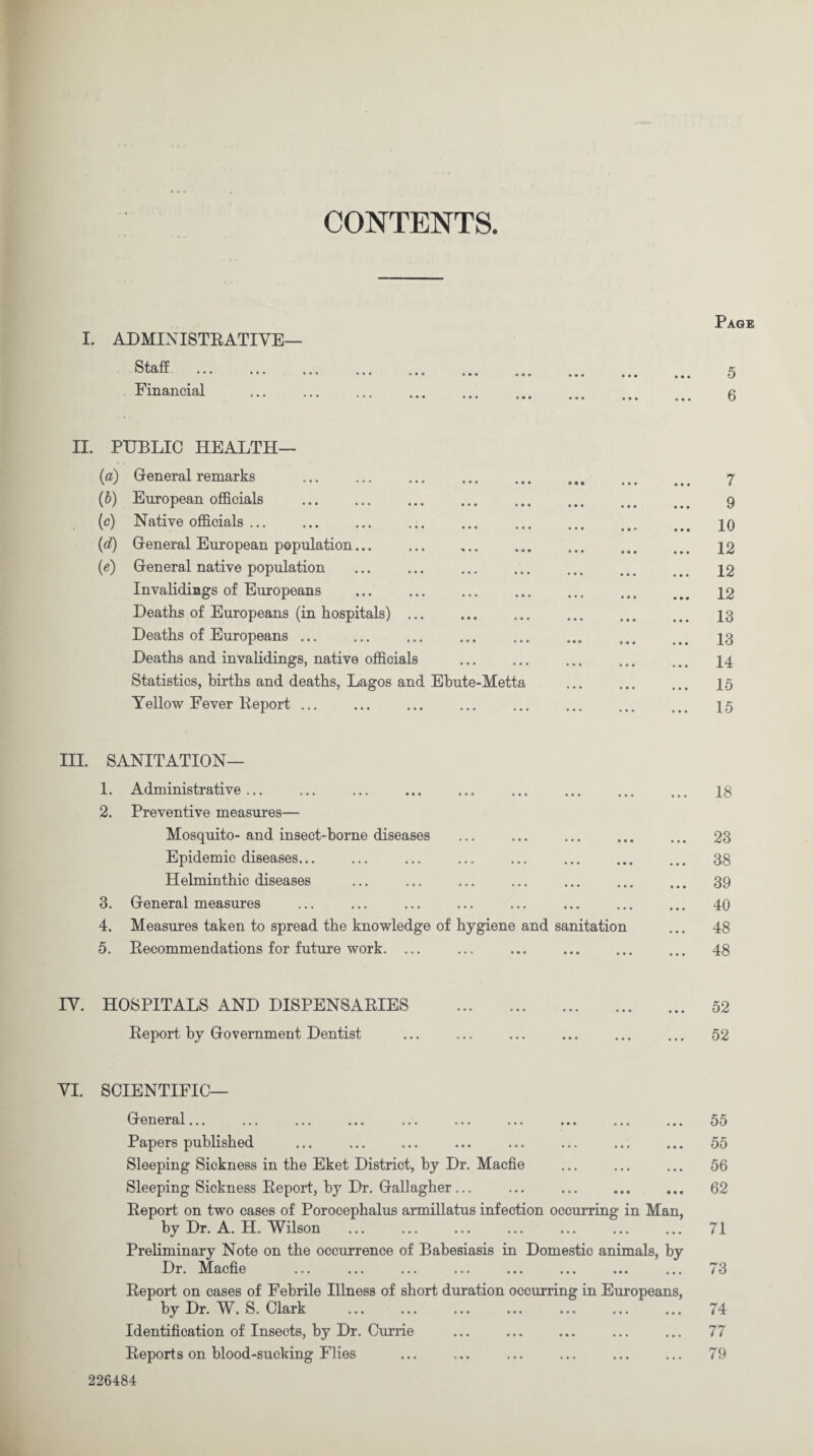 CONTENTS. I. ADMIX ISTRATIVE— Staff Financial Page 5 6 II. PUBLIC HEALTH— (a) General remarks (b) European officials . (c) Native officials ... (d) General European population... . (e) General native population . . Invalidings of Europeans Deaths of Europeans (in hospitals). Deaths of Europeans ... Deaths and invalidings, native officials Statistics, births and deaths, Lagos and Ebute-Metta Yellow Fever Report ... 7 9 10 12 12 12 13 13 14 15 15 III. SANITATION— 1. Administrative. . 2. Preventive measures— Mosquito-and insect-borne diseases Epidemic diseases... Helminthic diseases 3. General measures 4. Measures taken to spread the knowledge of hygiene and sanitation 5. Recommendations for future work. ... 18 23 38 39 40 48 48 IV. HOSPITALS AND DISPENSARIES Report by Government Dentist 52 52 YI. SCIENTIFIC— General... Papers published Sleeping Sickness in the Eket District, by Dr. Macfle Sleeping Sickness Report, by Dr. Gallagher... Report on two cases of Porocephalus armillatus infection occurring in Man, by Dr. A. H. Wilson Preliminary Note on the occurrence of Babesiasis in Domestic animals, by Dr. Macfie Report on cases of Febrile Illness of short duration occurring in Europeans, by Dr. W. S. Clark Identification of Insects, by Dr. Currie Reports on blood-sucking Flies 55 55 56 62 71 73 74 77 79 226484