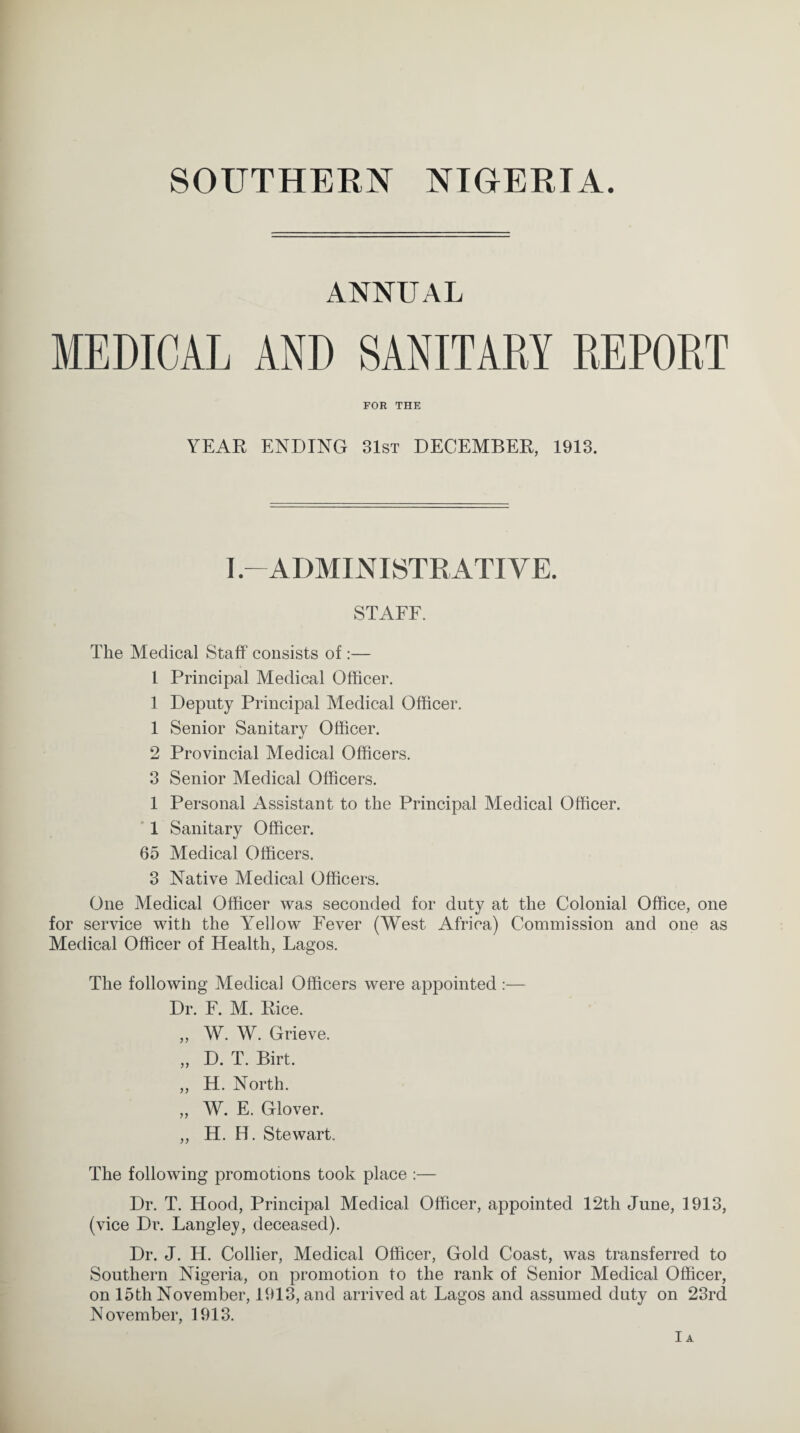 ANNUAL MEDICAL AND SANITARY REPORT FOR THE YEAR ENDING 31st DECEMBER, 1913. I-ADMINISTRATIVE. STAFF. The Medical Staff consists of:— 1 Principal Medical Officer. 1 Deputy Principal Medical Officer. 1 Senior Sanitary Officer. 2 Provincial Medical Officers. 3 Senior Medical Officers. 1 Personal Assistant to the Principal Medical Officer. 1 Sanitary Officer. 65 Medical Officers. 3 Native Medical Officers. One Medical Officer was seconded for duty at the Colonial Office, one for service with the Yellow Fever (West Africa) Commission and one as Medical Officer of Health, Lagos. The following Medical Officers were appointed :— Dr. F. M. Rice. „ W. W. Grieve. ,, D. T. Birt. ,, H. North. „ W. E. Glover. ,, H. H. Stewart. The following promotions took place :— Dr. T. Hood, Principal Medical Officer, appointed 12th June, 1913, (vice Dr. Langley, deceased). Dr. J. H. Collier, Medical Officer, Gold Coast, was transferred to Southern Nigeria, on promotion to the rank of Senior Medical Officer, on 15th November, 1913, and arrived at Lagos and assumed duty on 23rd November, 1913. Ia
