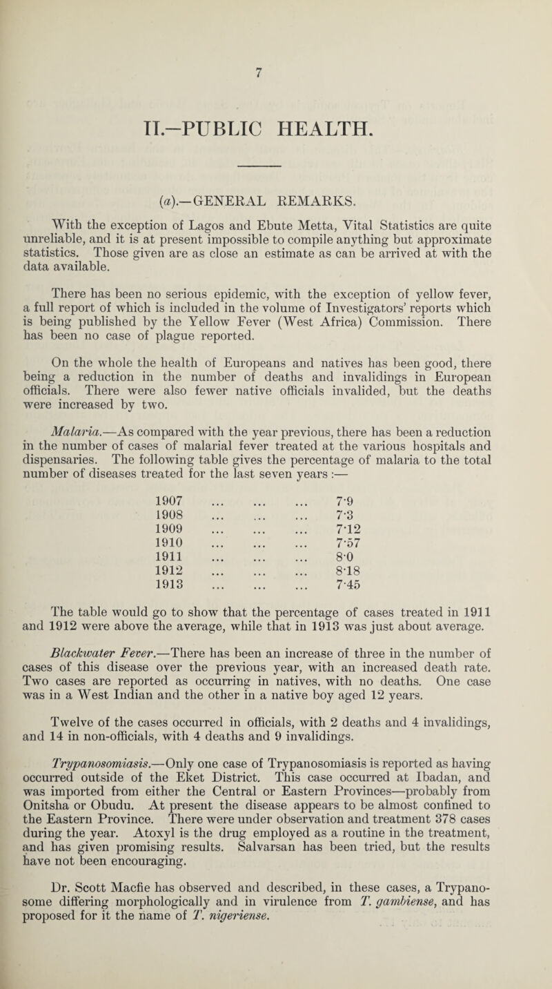 TL—PUBLIC HEALTH. (a).— GENERAL REMARKS. With the exception of Lagos and Ebute Metta, Vital Statistics are quite unreliable, and it is at present impossible to compile anything but approximate statistics. Those given are as close an estimate as can be arrived at with the data available. There has been no serious epidemic, with the exception of yellow fever, a full report of which is included in the volume of Investigators’ reports which is being published by the Yellow Fever (West Africa) Commission. There has been no case of plague reported. On the whole the health of Europeans and natives has been good, there being a reduction in the number of deaths and invalidings in European officials. There were also fewer native officials invalided, but the deaths were increased by two. Malaria.—As compared with the year previous, there has been a reduction in the number of cases of malarial fever treated at the various hospitals and dispensaries. The following table gives the percentage of malaria to the total number of diseases treated for the last seven years :— 1907 1908 1909 1910 1911 1912 1913 7-9 7-3 7T2 7- 57 8- 0 8T8 745 The table would go to showr that the percentage of cases treated in 1911 and 1912 were above the average, while that in 1913 was just about average. Blackwater Fever.—There has been an increase of three in the number of cases of this disease over the previous year, with an increased death rate. Two cases are reported as occurring in natives, with no deaths. One case was in a West Indian and the other in a native boy aged 12 years. Twelve of the cases occurred in officials, with 2 deaths and 4 invalidings, and 14 in non-officials, with 4 deaths and 9 invalidings. Trypanosomiasis.—Only one case of Trypanosomiasis is reported as having occurred outside of the Eket District. This case occurred at Ibadan, and was imported from either the Central or Eastern Provinces—probably from Onitsha or Obudu. At present the disease appears to be almost confined to the Eastern Province. There were under observation and treatment 378 cases during the year. Atoxyl is the drug employed as a routine in the treatment, and has given promising results. Salvarsan has been tried, but the results have not been encouraging. Dr. Scott Macfie has observed and described, in these cases, a Trypano¬ some differing morphologically and in virulence from T. gambiense, and has proposed for it the name of T. nigeriense.
