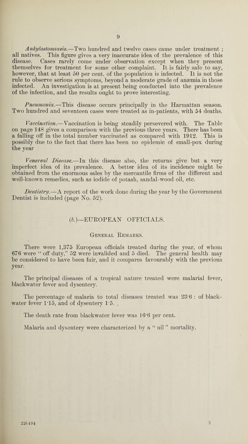 Ankylostomiasis.—Two hundred and twelve cases came under treatment ; all natives. This figure gives a very inaccurate idea of the prevalence of this disease. Cases rarely come under observation except when they present themselves for treatment for some other complaint. It is fairly safe to say, however, that at least 50 per cent, of the population is infected. It is not the rule to observe serious symptoms, beyond a moderate grade of anaemia in those infected. An investigation is at present being conducted into the prevalence of the infection, and the results ought to prove interesting. Pneumonia.—This disease occurs principally in the Harmattan season. Two hundred and seventeen cases were treated as in-patients, with 54 deaths. Vaccination.—Vaccination is being steadily persevered with. The Table on page 148 gives a comparison with the previous three years. There has been a falling off in the total number vaccinated as compared with 1912. This is possibly due to the fact that there has been no epidemic of small-pox during the year Venereal Disease.—In this disease also, the returns give but a very imperfect idea of its prevalence. A better idea of its incidence might be obtained from the enormous sales by the mercantile firms of the different and well-known remedies, such as iodide of potash, sandal-wood oil, etc. Dentistry.—A report of the work done during the year by the Government Dentist is included (page No. 52). (b.)—EUROPEAN OFFICIALS. General Remarks. There were 1,375 European officials treated during the year, of whom 676 were “ off duty,” 52 were invalided and 5 died. The general health may be considered to have been fair, and it compares favourably with the previous year. The principal diseases of a tropical nature treated were malarial fever, blackwater fever and dysentery. The percentage of malaria to total diseases treated was 236 : of black- water fever IT5, and of dysentery 15. . The death rate from blackwater fever was 16‘6 per cent. Malaria and dysentery were characterized by a “ nil ” mortality. 9 2-26484